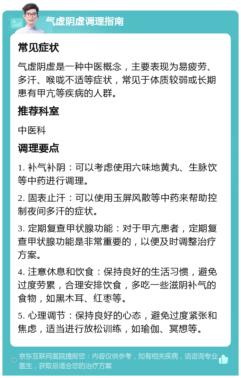 气虚阴虚调理指南 常见症状 气虚阴虚是一种中医概念，主要表现为易疲劳、多汗、喉咙不适等症状，常见于体质较弱或长期患有甲亢等疾病的人群。 推荐科室 中医科 调理要点 1. 补气补阴：可以考虑使用六味地黄丸、生脉饮等中药进行调理。 2. 固表止汗：可以使用玉屏风散等中药来帮助控制夜间多汗的症状。 3. 定期复查甲状腺功能：对于甲亢患者，定期复查甲状腺功能是非常重要的，以便及时调整治疗方案。 4. 注意休息和饮食：保持良好的生活习惯，避免过度劳累，合理安排饮食，多吃一些滋阴补气的食物，如黑木耳、红枣等。 5. 心理调节：保持良好的心态，避免过度紧张和焦虑，适当进行放松训练，如瑜伽、冥想等。