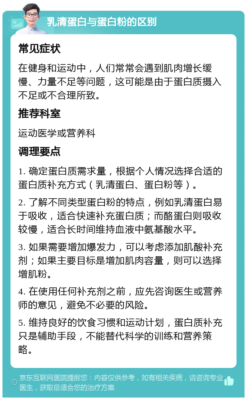 乳清蛋白与蛋白粉的区别 常见症状 在健身和运动中，人们常常会遇到肌肉增长缓慢、力量不足等问题，这可能是由于蛋白质摄入不足或不合理所致。 推荐科室 运动医学或营养科 调理要点 1. 确定蛋白质需求量，根据个人情况选择合适的蛋白质补充方式（乳清蛋白、蛋白粉等）。 2. 了解不同类型蛋白粉的特点，例如乳清蛋白易于吸收，适合快速补充蛋白质；而酪蛋白则吸收较慢，适合长时间维持血液中氨基酸水平。 3. 如果需要增加爆发力，可以考虑添加肌酸补充剂；如果主要目标是增加肌肉容量，则可以选择增肌粉。 4. 在使用任何补充剂之前，应先咨询医生或营养师的意见，避免不必要的风险。 5. 维持良好的饮食习惯和运动计划，蛋白质补充只是辅助手段，不能替代科学的训练和营养策略。