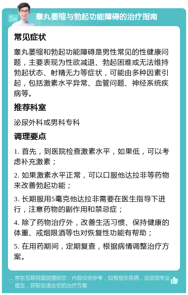 睾丸萎缩与勃起功能障碍的治疗指南 常见症状 睾丸萎缩和勃起功能障碍是男性常见的性健康问题，主要表现为性欲减退、勃起困难或无法维持勃起状态、射精无力等症状，可能由多种因素引起，包括激素水平异常、血管问题、神经系统疾病等。 推荐科室 泌尿外科或男科专科 调理要点 1. 首先，到医院检查激素水平，如果低，可以考虑补充激素； 2. 如果激素水平正常，可以口服他达拉非等药物来改善勃起功能； 3. 长期服用5毫克他达拉非需要在医生指导下进行，注意药物的副作用和禁忌症； 4. 除了药物治疗外，改善生活习惯、保持健康的体重、戒烟限酒等也对恢复性功能有帮助； 5. 在用药期间，定期复查，根据病情调整治疗方案。