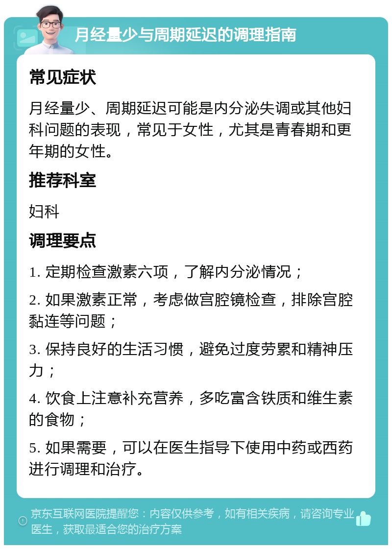 月经量少与周期延迟的调理指南 常见症状 月经量少、周期延迟可能是内分泌失调或其他妇科问题的表现，常见于女性，尤其是青春期和更年期的女性。 推荐科室 妇科 调理要点 1. 定期检查激素六项，了解内分泌情况； 2. 如果激素正常，考虑做宫腔镜检查，排除宫腔黏连等问题； 3. 保持良好的生活习惯，避免过度劳累和精神压力； 4. 饮食上注意补充营养，多吃富含铁质和维生素的食物； 5. 如果需要，可以在医生指导下使用中药或西药进行调理和治疗。