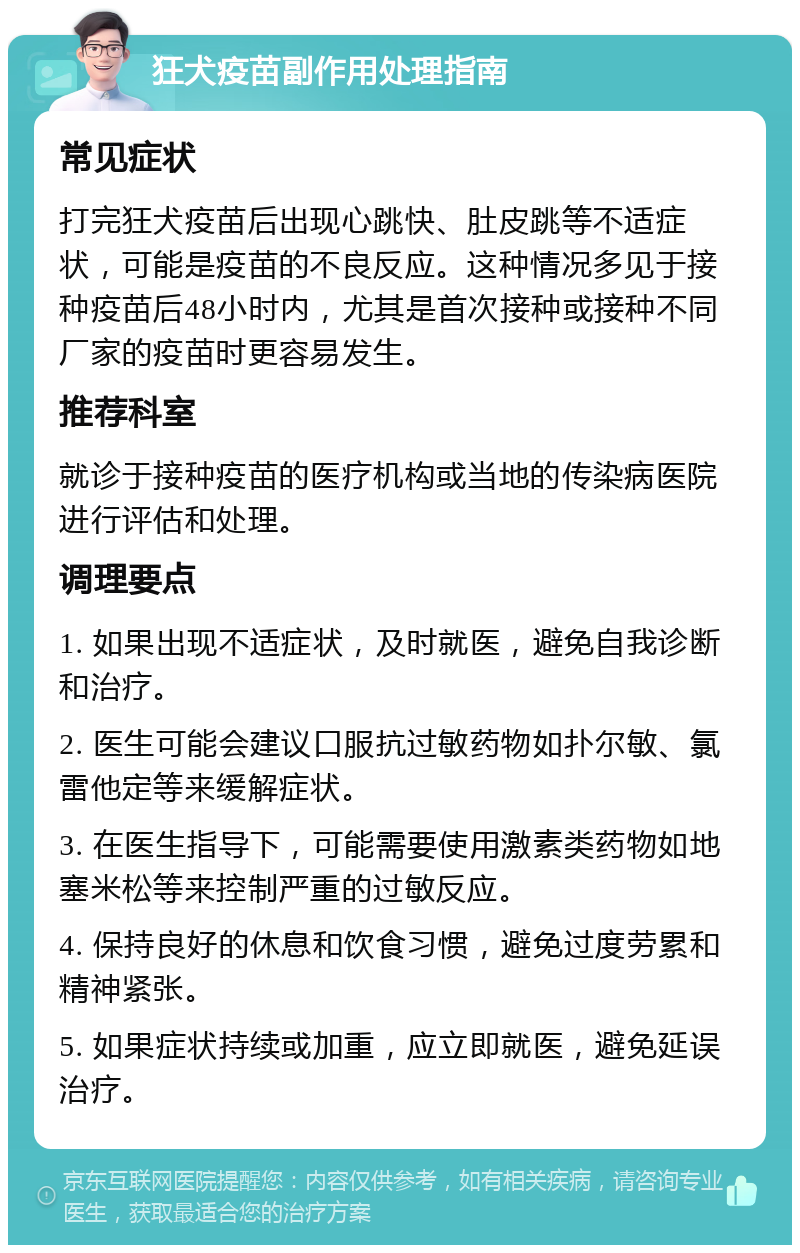 狂犬疫苗副作用处理指南 常见症状 打完狂犬疫苗后出现心跳快、肚皮跳等不适症状，可能是疫苗的不良反应。这种情况多见于接种疫苗后48小时内，尤其是首次接种或接种不同厂家的疫苗时更容易发生。 推荐科室 就诊于接种疫苗的医疗机构或当地的传染病医院进行评估和处理。 调理要点 1. 如果出现不适症状，及时就医，避免自我诊断和治疗。 2. 医生可能会建议口服抗过敏药物如扑尔敏、氯雷他定等来缓解症状。 3. 在医生指导下，可能需要使用激素类药物如地塞米松等来控制严重的过敏反应。 4. 保持良好的休息和饮食习惯，避免过度劳累和精神紧张。 5. 如果症状持续或加重，应立即就医，避免延误治疗。