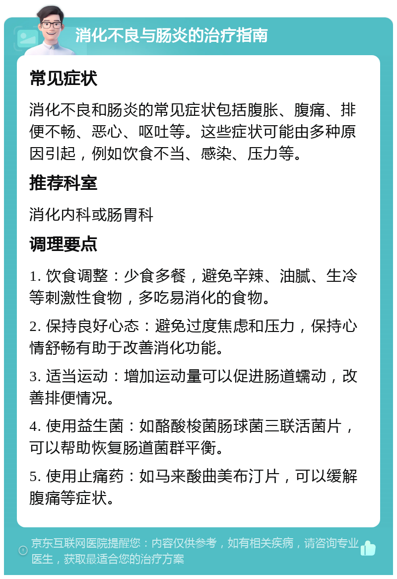 消化不良与肠炎的治疗指南 常见症状 消化不良和肠炎的常见症状包括腹胀、腹痛、排便不畅、恶心、呕吐等。这些症状可能由多种原因引起，例如饮食不当、感染、压力等。 推荐科室 消化内科或肠胃科 调理要点 1. 饮食调整：少食多餐，避免辛辣、油腻、生冷等刺激性食物，多吃易消化的食物。 2. 保持良好心态：避免过度焦虑和压力，保持心情舒畅有助于改善消化功能。 3. 适当运动：增加运动量可以促进肠道蠕动，改善排便情况。 4. 使用益生菌：如酪酸梭菌肠球菌三联活菌片，可以帮助恢复肠道菌群平衡。 5. 使用止痛药：如马来酸曲美布汀片，可以缓解腹痛等症状。