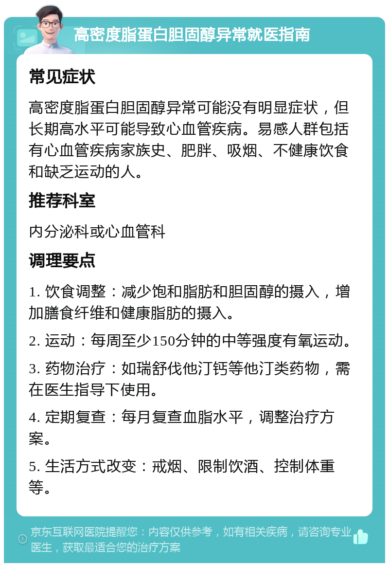 高密度脂蛋白胆固醇异常就医指南 常见症状 高密度脂蛋白胆固醇异常可能没有明显症状，但长期高水平可能导致心血管疾病。易感人群包括有心血管疾病家族史、肥胖、吸烟、不健康饮食和缺乏运动的人。 推荐科室 内分泌科或心血管科 调理要点 1. 饮食调整：减少饱和脂肪和胆固醇的摄入，增加膳食纤维和健康脂肪的摄入。 2. 运动：每周至少150分钟的中等强度有氧运动。 3. 药物治疗：如瑞舒伐他汀钙等他汀类药物，需在医生指导下使用。 4. 定期复查：每月复查血脂水平，调整治疗方案。 5. 生活方式改变：戒烟、限制饮酒、控制体重等。