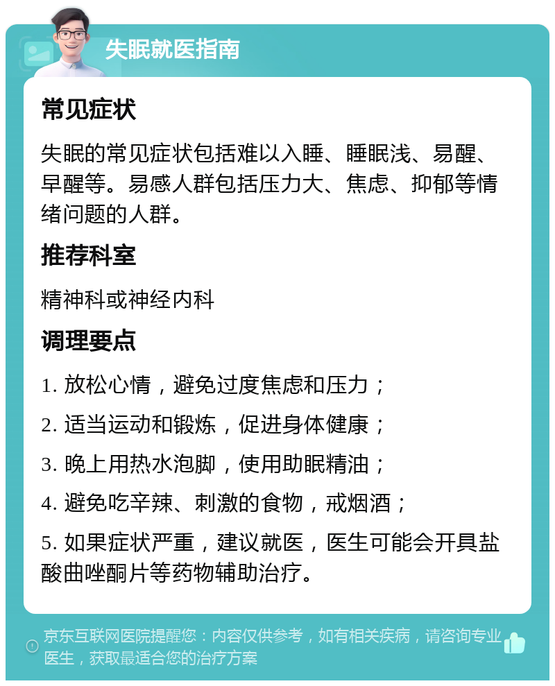 失眠就医指南 常见症状 失眠的常见症状包括难以入睡、睡眠浅、易醒、早醒等。易感人群包括压力大、焦虑、抑郁等情绪问题的人群。 推荐科室 精神科或神经内科 调理要点 1. 放松心情，避免过度焦虑和压力； 2. 适当运动和锻炼，促进身体健康； 3. 晚上用热水泡脚，使用助眠精油； 4. 避免吃辛辣、刺激的食物，戒烟酒； 5. 如果症状严重，建议就医，医生可能会开具盐酸曲唑酮片等药物辅助治疗。