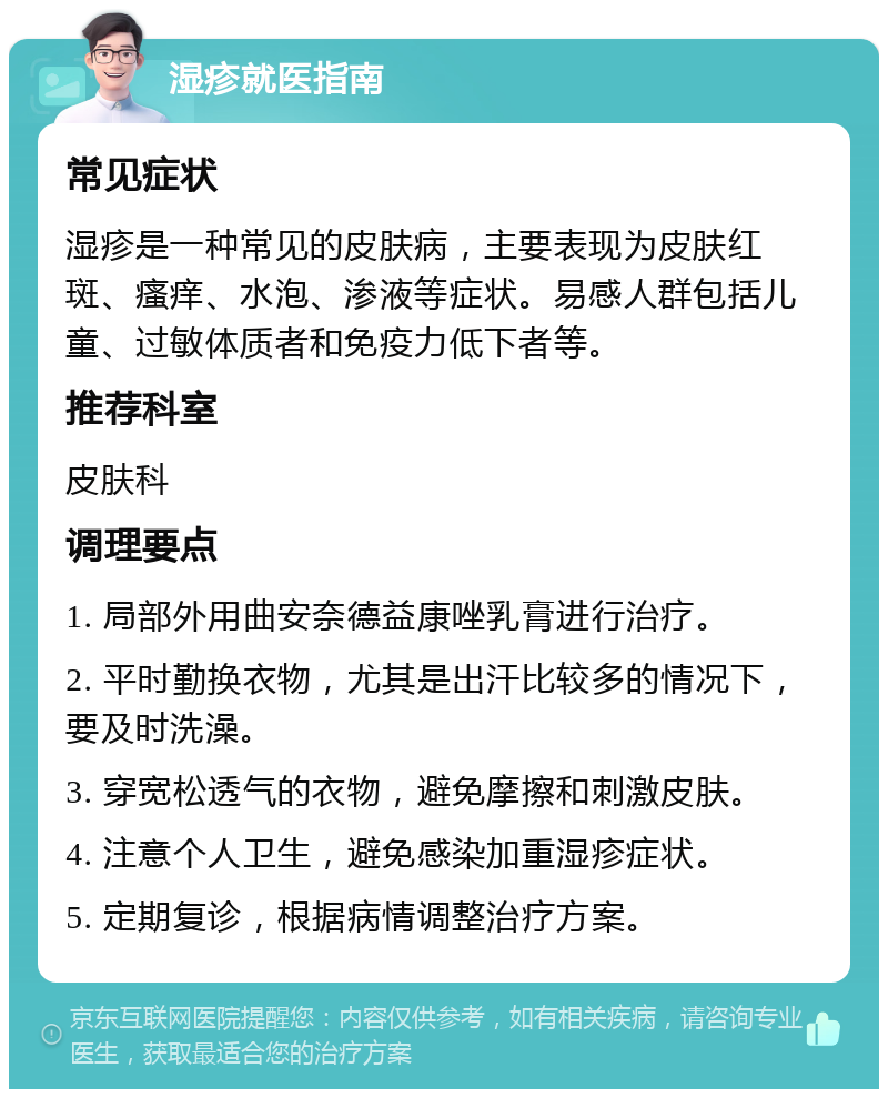 湿疹就医指南 常见症状 湿疹是一种常见的皮肤病，主要表现为皮肤红斑、瘙痒、水泡、渗液等症状。易感人群包括儿童、过敏体质者和免疫力低下者等。 推荐科室 皮肤科 调理要点 1. 局部外用曲安奈德益康唑乳膏进行治疗。 2. 平时勤换衣物，尤其是出汗比较多的情况下，要及时洗澡。 3. 穿宽松透气的衣物，避免摩擦和刺激皮肤。 4. 注意个人卫生，避免感染加重湿疹症状。 5. 定期复诊，根据病情调整治疗方案。