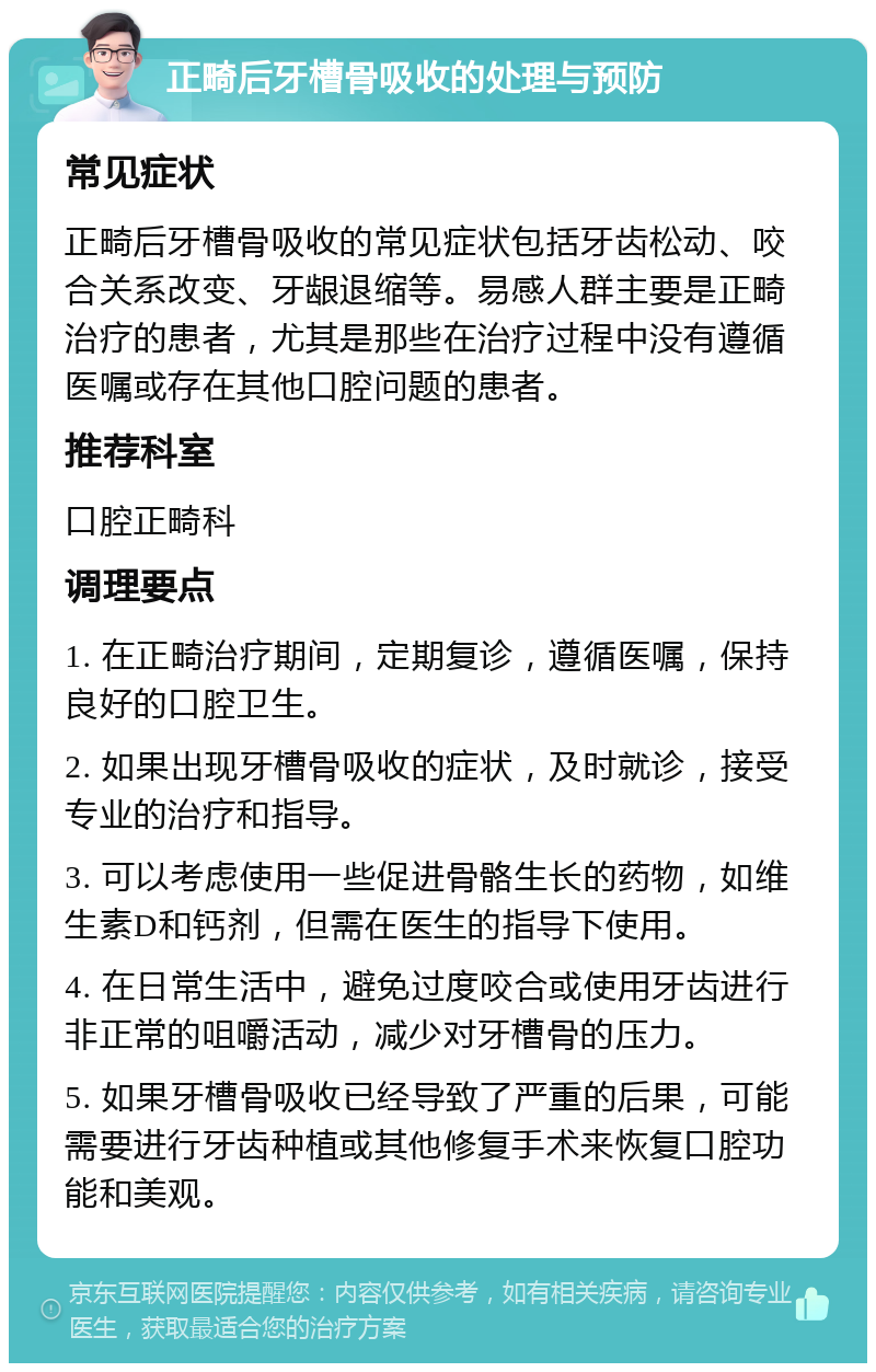 正畸后牙槽骨吸收的处理与预防 常见症状 正畸后牙槽骨吸收的常见症状包括牙齿松动、咬合关系改变、牙龈退缩等。易感人群主要是正畸治疗的患者，尤其是那些在治疗过程中没有遵循医嘱或存在其他口腔问题的患者。 推荐科室 口腔正畸科 调理要点 1. 在正畸治疗期间，定期复诊，遵循医嘱，保持良好的口腔卫生。 2. 如果出现牙槽骨吸收的症状，及时就诊，接受专业的治疗和指导。 3. 可以考虑使用一些促进骨骼生长的药物，如维生素D和钙剂，但需在医生的指导下使用。 4. 在日常生活中，避免过度咬合或使用牙齿进行非正常的咀嚼活动，减少对牙槽骨的压力。 5. 如果牙槽骨吸收已经导致了严重的后果，可能需要进行牙齿种植或其他修复手术来恢复口腔功能和美观。