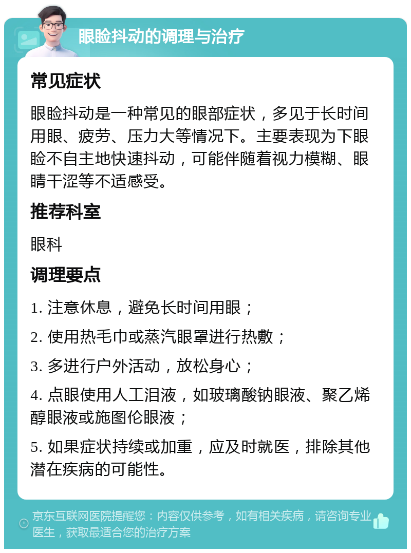 眼睑抖动的调理与治疗 常见症状 眼睑抖动是一种常见的眼部症状，多见于长时间用眼、疲劳、压力大等情况下。主要表现为下眼睑不自主地快速抖动，可能伴随着视力模糊、眼睛干涩等不适感受。 推荐科室 眼科 调理要点 1. 注意休息，避免长时间用眼； 2. 使用热毛巾或蒸汽眼罩进行热敷； 3. 多进行户外活动，放松身心； 4. 点眼使用人工泪液，如玻璃酸钠眼液、聚乙烯醇眼液或施图伦眼液； 5. 如果症状持续或加重，应及时就医，排除其他潜在疾病的可能性。