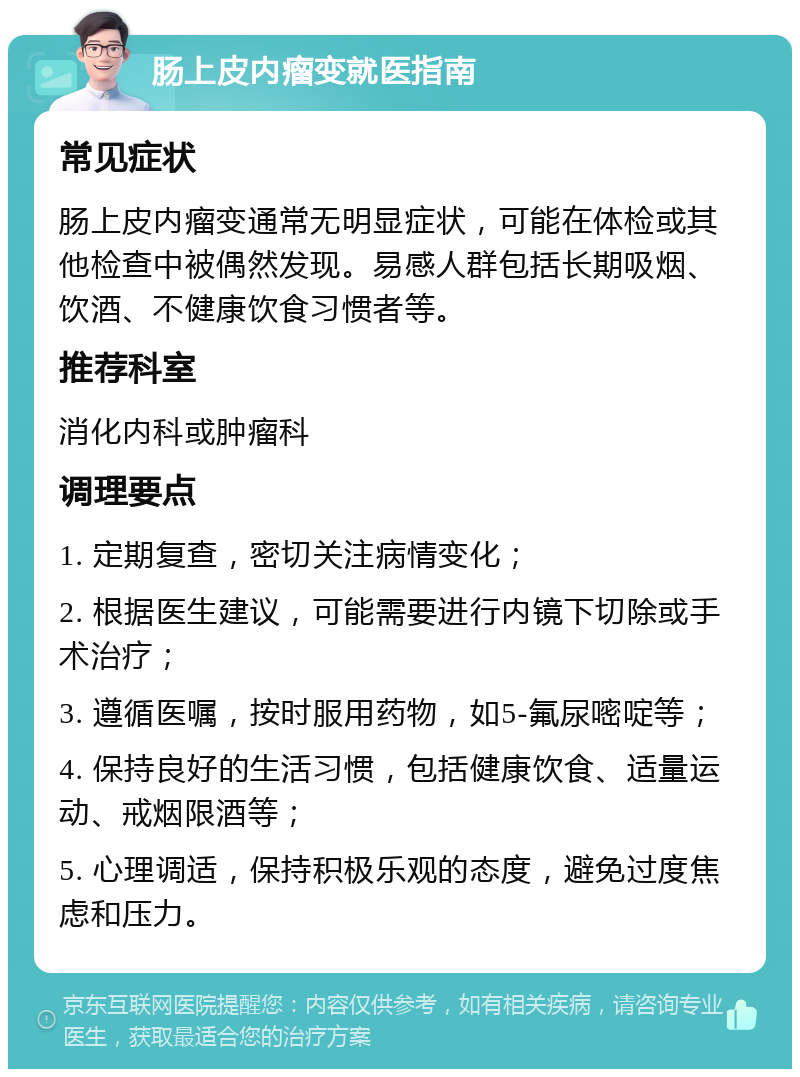 肠上皮内瘤变就医指南 常见症状 肠上皮内瘤变通常无明显症状，可能在体检或其他检查中被偶然发现。易感人群包括长期吸烟、饮酒、不健康饮食习惯者等。 推荐科室 消化内科或肿瘤科 调理要点 1. 定期复查，密切关注病情变化； 2. 根据医生建议，可能需要进行内镜下切除或手术治疗； 3. 遵循医嘱，按时服用药物，如5-氟尿嘧啶等； 4. 保持良好的生活习惯，包括健康饮食、适量运动、戒烟限酒等； 5. 心理调适，保持积极乐观的态度，避免过度焦虑和压力。