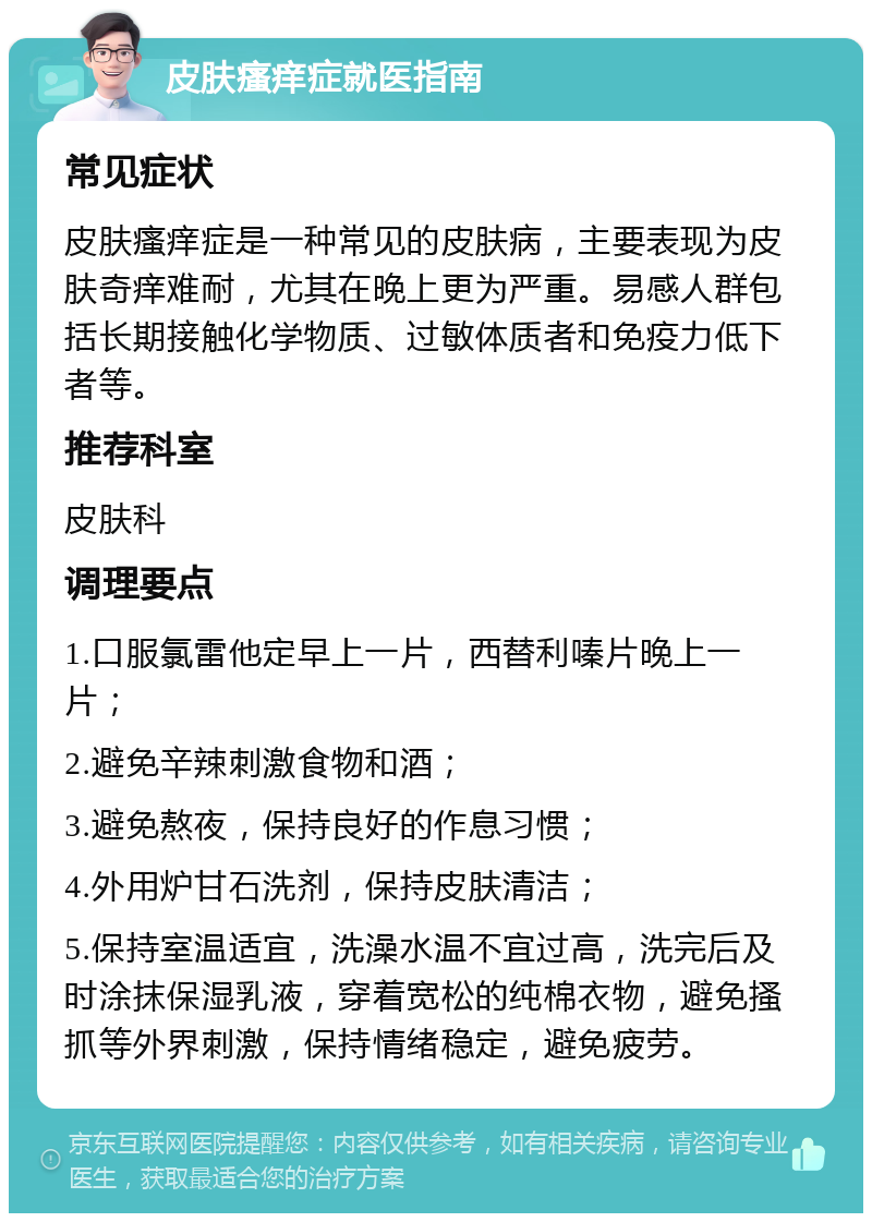 皮肤瘙痒症就医指南 常见症状 皮肤瘙痒症是一种常见的皮肤病，主要表现为皮肤奇痒难耐，尤其在晚上更为严重。易感人群包括长期接触化学物质、过敏体质者和免疫力低下者等。 推荐科室 皮肤科 调理要点 1.口服氯雷他定早上一片，西替利嗪片晚上一片； 2.避免辛辣刺激食物和酒； 3.避免熬夜，保持良好的作息习惯； 4.外用炉甘石洗剂，保持皮肤清洁； 5.保持室温适宜，洗澡水温不宜过高，洗完后及时涂抹保湿乳液，穿着宽松的纯棉衣物，避免搔抓等外界刺激，保持情绪稳定，避免疲劳。