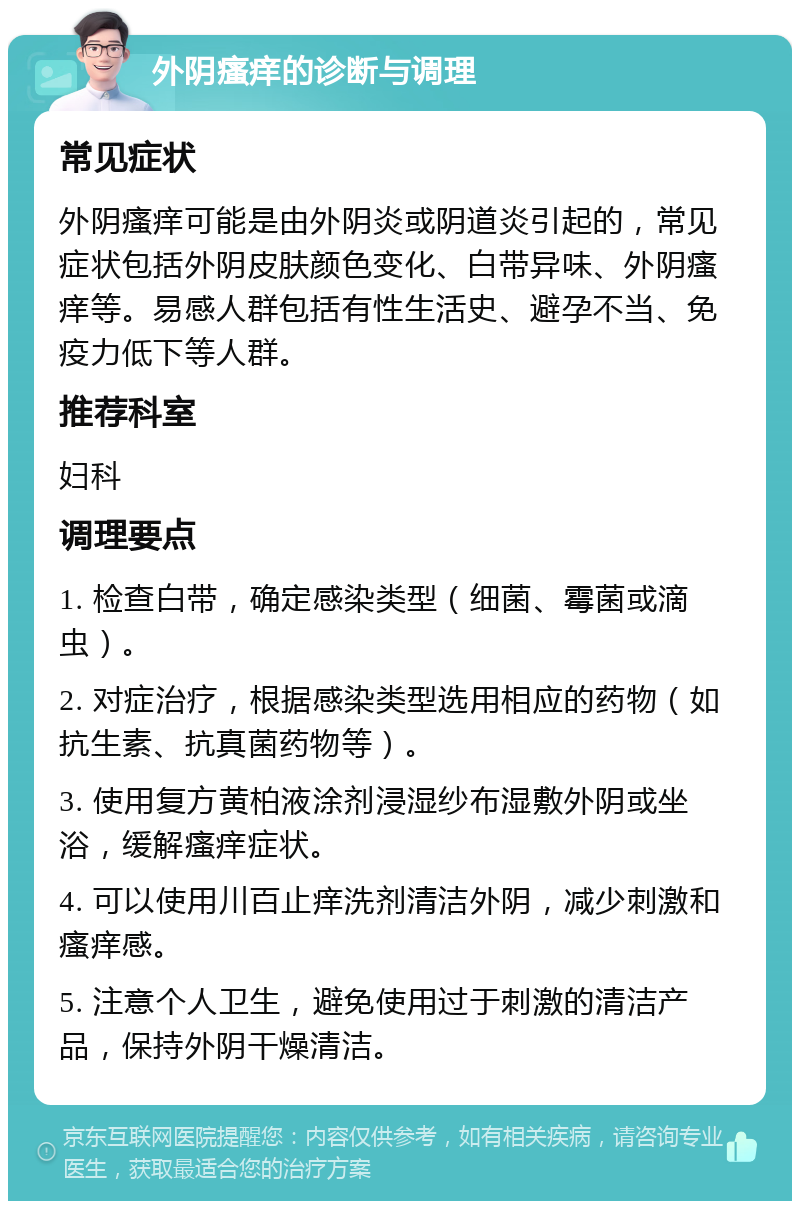 外阴瘙痒的诊断与调理 常见症状 外阴瘙痒可能是由外阴炎或阴道炎引起的，常见症状包括外阴皮肤颜色变化、白带异味、外阴瘙痒等。易感人群包括有性生活史、避孕不当、免疫力低下等人群。 推荐科室 妇科 调理要点 1. 检查白带，确定感染类型（细菌、霉菌或滴虫）。 2. 对症治疗，根据感染类型选用相应的药物（如抗生素、抗真菌药物等）。 3. 使用复方黄柏液涂剂浸湿纱布湿敷外阴或坐浴，缓解瘙痒症状。 4. 可以使用川百止痒洗剂清洁外阴，减少刺激和瘙痒感。 5. 注意个人卫生，避免使用过于刺激的清洁产品，保持外阴干燥清洁。