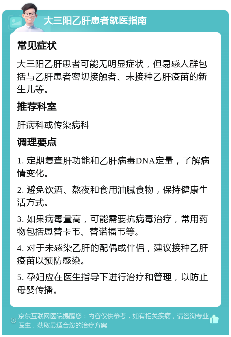 大三阳乙肝患者就医指南 常见症状 大三阳乙肝患者可能无明显症状，但易感人群包括与乙肝患者密切接触者、未接种乙肝疫苗的新生儿等。 推荐科室 肝病科或传染病科 调理要点 1. 定期复查肝功能和乙肝病毒DNA定量，了解病情变化。 2. 避免饮酒、熬夜和食用油腻食物，保持健康生活方式。 3. 如果病毒量高，可能需要抗病毒治疗，常用药物包括恩替卡韦、替诺福韦等。 4. 对于未感染乙肝的配偶或伴侣，建议接种乙肝疫苗以预防感染。 5. 孕妇应在医生指导下进行治疗和管理，以防止母婴传播。