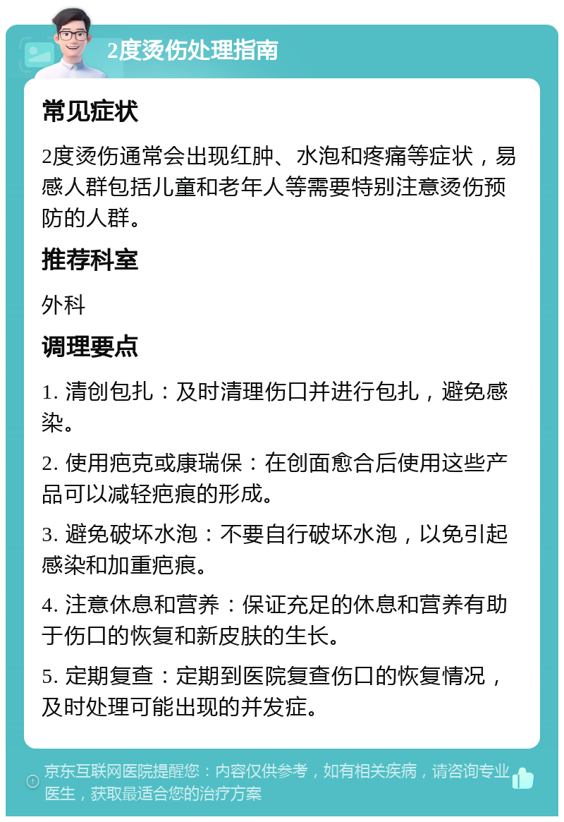 2度烫伤处理指南 常见症状 2度烫伤通常会出现红肿、水泡和疼痛等症状，易感人群包括儿童和老年人等需要特别注意烫伤预防的人群。 推荐科室 外科 调理要点 1. 清创包扎：及时清理伤口并进行包扎，避免感染。 2. 使用疤克或康瑞保：在创面愈合后使用这些产品可以减轻疤痕的形成。 3. 避免破坏水泡：不要自行破坏水泡，以免引起感染和加重疤痕。 4. 注意休息和营养：保证充足的休息和营养有助于伤口的恢复和新皮肤的生长。 5. 定期复查：定期到医院复查伤口的恢复情况，及时处理可能出现的并发症。