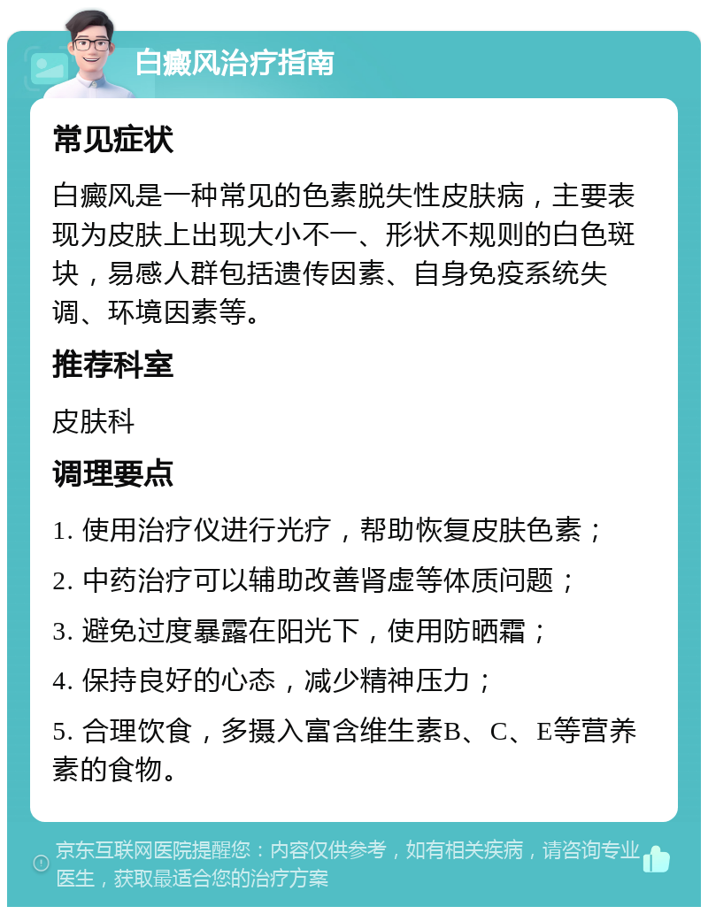 白癜风治疗指南 常见症状 白癜风是一种常见的色素脱失性皮肤病，主要表现为皮肤上出现大小不一、形状不规则的白色斑块，易感人群包括遗传因素、自身免疫系统失调、环境因素等。 推荐科室 皮肤科 调理要点 1. 使用治疗仪进行光疗，帮助恢复皮肤色素； 2. 中药治疗可以辅助改善肾虚等体质问题； 3. 避免过度暴露在阳光下，使用防晒霜； 4. 保持良好的心态，减少精神压力； 5. 合理饮食，多摄入富含维生素B、C、E等营养素的食物。