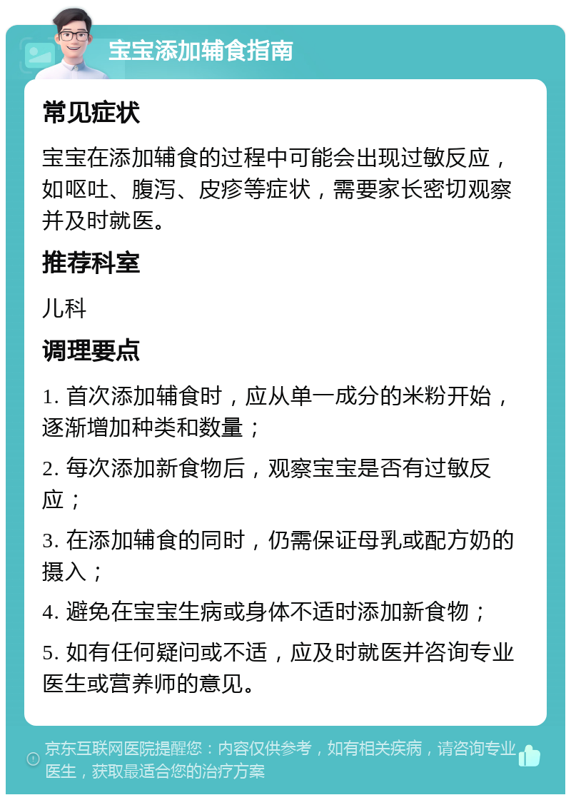 宝宝添加辅食指南 常见症状 宝宝在添加辅食的过程中可能会出现过敏反应，如呕吐、腹泻、皮疹等症状，需要家长密切观察并及时就医。 推荐科室 儿科 调理要点 1. 首次添加辅食时，应从单一成分的米粉开始，逐渐增加种类和数量； 2. 每次添加新食物后，观察宝宝是否有过敏反应； 3. 在添加辅食的同时，仍需保证母乳或配方奶的摄入； 4. 避免在宝宝生病或身体不适时添加新食物； 5. 如有任何疑问或不适，应及时就医并咨询专业医生或营养师的意见。