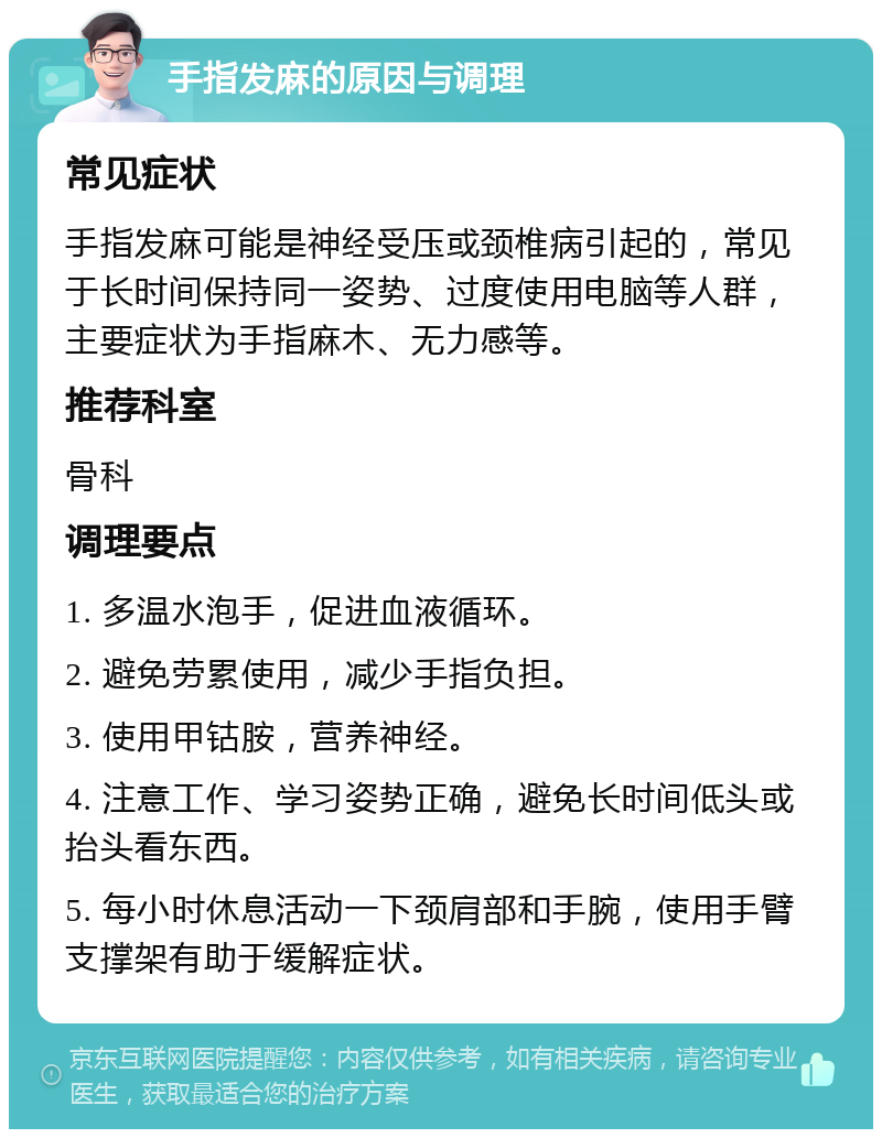 手指发麻的原因与调理 常见症状 手指发麻可能是神经受压或颈椎病引起的，常见于长时间保持同一姿势、过度使用电脑等人群，主要症状为手指麻木、无力感等。 推荐科室 骨科 调理要点 1. 多温水泡手，促进血液循环。 2. 避免劳累使用，减少手指负担。 3. 使用甲钴胺，营养神经。 4. 注意工作、学习姿势正确，避免长时间低头或抬头看东西。 5. 每小时休息活动一下颈肩部和手腕，使用手臂支撑架有助于缓解症状。