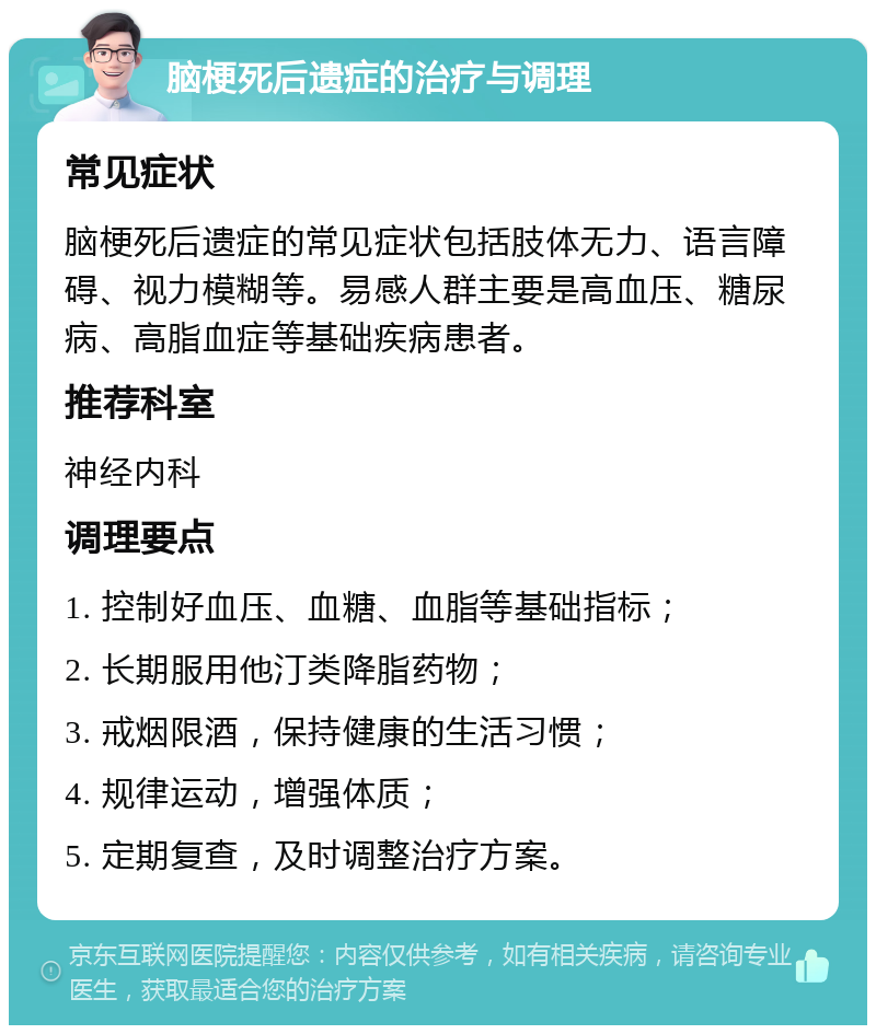 脑梗死后遗症的治疗与调理 常见症状 脑梗死后遗症的常见症状包括肢体无力、语言障碍、视力模糊等。易感人群主要是高血压、糖尿病、高脂血症等基础疾病患者。 推荐科室 神经内科 调理要点 1. 控制好血压、血糖、血脂等基础指标； 2. 长期服用他汀类降脂药物； 3. 戒烟限酒，保持健康的生活习惯； 4. 规律运动，增强体质； 5. 定期复查，及时调整治疗方案。