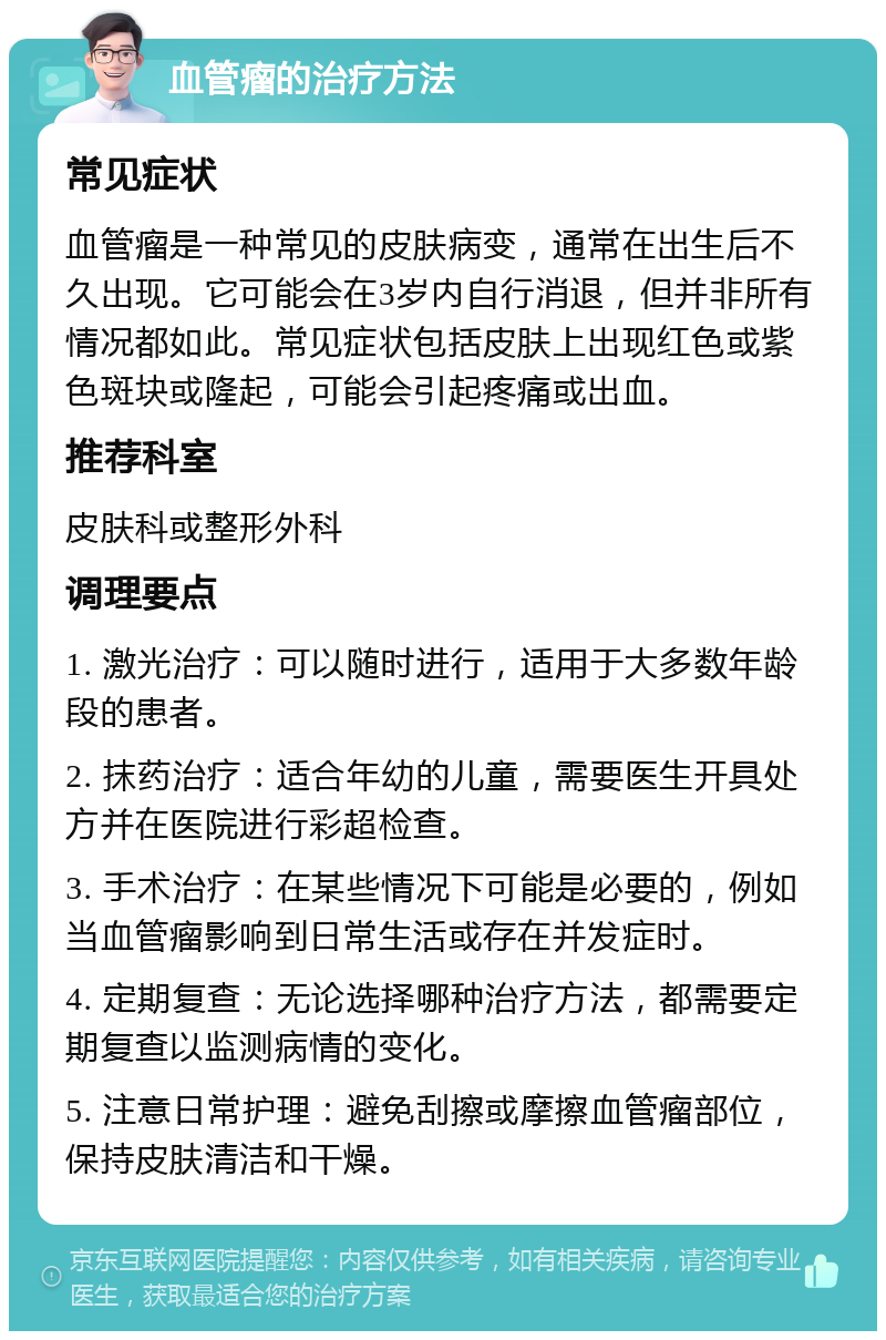 血管瘤的治疗方法 常见症状 血管瘤是一种常见的皮肤病变，通常在出生后不久出现。它可能会在3岁内自行消退，但并非所有情况都如此。常见症状包括皮肤上出现红色或紫色斑块或隆起，可能会引起疼痛或出血。 推荐科室 皮肤科或整形外科 调理要点 1. 激光治疗：可以随时进行，适用于大多数年龄段的患者。 2. 抹药治疗：适合年幼的儿童，需要医生开具处方并在医院进行彩超检查。 3. 手术治疗：在某些情况下可能是必要的，例如当血管瘤影响到日常生活或存在并发症时。 4. 定期复查：无论选择哪种治疗方法，都需要定期复查以监测病情的变化。 5. 注意日常护理：避免刮擦或摩擦血管瘤部位，保持皮肤清洁和干燥。