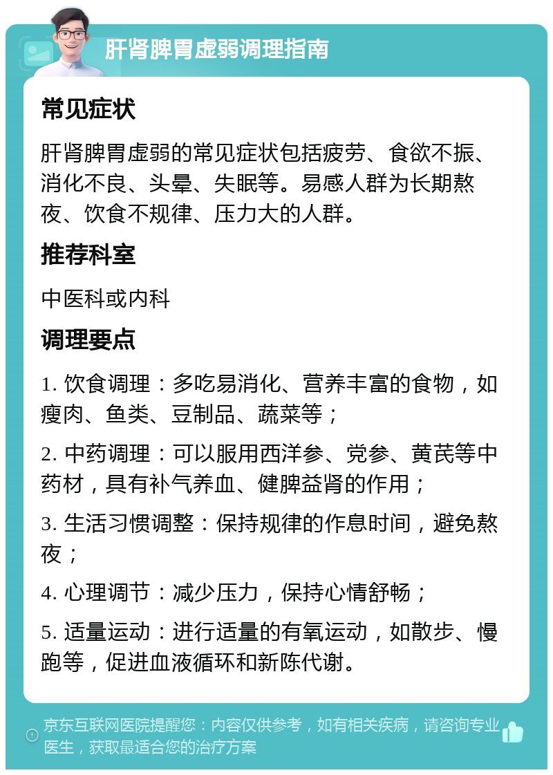 肝肾脾胃虚弱调理指南 常见症状 肝肾脾胃虚弱的常见症状包括疲劳、食欲不振、消化不良、头晕、失眠等。易感人群为长期熬夜、饮食不规律、压力大的人群。 推荐科室 中医科或内科 调理要点 1. 饮食调理：多吃易消化、营养丰富的食物，如瘦肉、鱼类、豆制品、蔬菜等； 2. 中药调理：可以服用西洋参、党参、黄芪等中药材，具有补气养血、健脾益肾的作用； 3. 生活习惯调整：保持规律的作息时间，避免熬夜； 4. 心理调节：减少压力，保持心情舒畅； 5. 适量运动：进行适量的有氧运动，如散步、慢跑等，促进血液循环和新陈代谢。