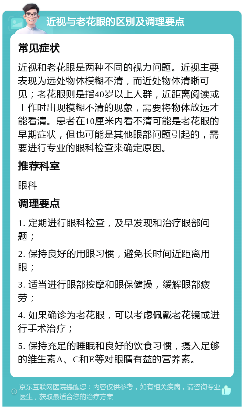 近视与老花眼的区别及调理要点 常见症状 近视和老花眼是两种不同的视力问题。近视主要表现为远处物体模糊不清，而近处物体清晰可见；老花眼则是指40岁以上人群，近距离阅读或工作时出现模糊不清的现象，需要将物体放远才能看清。患者在10厘米内看不清可能是老花眼的早期症状，但也可能是其他眼部问题引起的，需要进行专业的眼科检查来确定原因。 推荐科室 眼科 调理要点 1. 定期进行眼科检查，及早发现和治疗眼部问题； 2. 保持良好的用眼习惯，避免长时间近距离用眼； 3. 适当进行眼部按摩和眼保健操，缓解眼部疲劳； 4. 如果确诊为老花眼，可以考虑佩戴老花镜或进行手术治疗； 5. 保持充足的睡眠和良好的饮食习惯，摄入足够的维生素A、C和E等对眼睛有益的营养素。