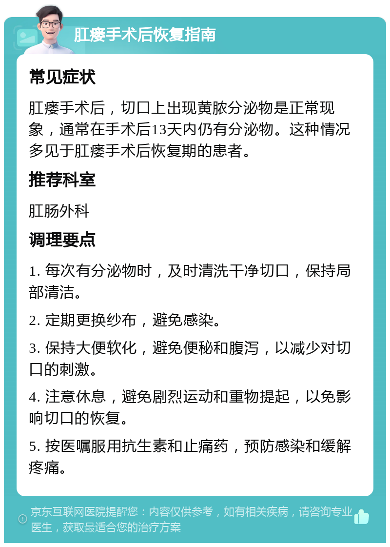 肛瘘手术后恢复指南 常见症状 肛瘘手术后，切口上出现黄脓分泌物是正常现象，通常在手术后13天内仍有分泌物。这种情况多见于肛瘘手术后恢复期的患者。 推荐科室 肛肠外科 调理要点 1. 每次有分泌物时，及时清洗干净切口，保持局部清洁。 2. 定期更换纱布，避免感染。 3. 保持大便软化，避免便秘和腹泻，以减少对切口的刺激。 4. 注意休息，避免剧烈运动和重物提起，以免影响切口的恢复。 5. 按医嘱服用抗生素和止痛药，预防感染和缓解疼痛。