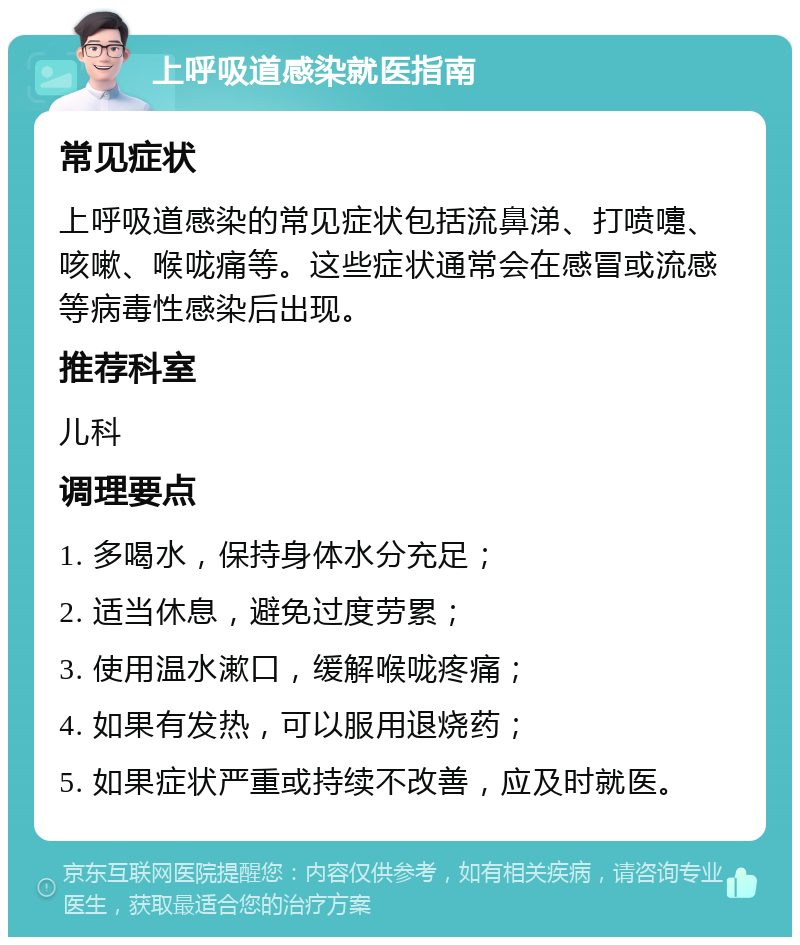 上呼吸道感染就医指南 常见症状 上呼吸道感染的常见症状包括流鼻涕、打喷嚏、咳嗽、喉咙痛等。这些症状通常会在感冒或流感等病毒性感染后出现。 推荐科室 儿科 调理要点 1. 多喝水，保持身体水分充足； 2. 适当休息，避免过度劳累； 3. 使用温水漱口，缓解喉咙疼痛； 4. 如果有发热，可以服用退烧药； 5. 如果症状严重或持续不改善，应及时就医。