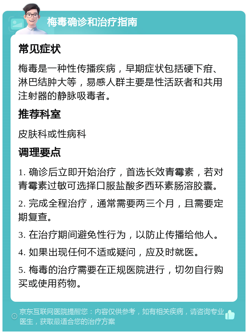 梅毒确诊和治疗指南 常见症状 梅毒是一种性传播疾病，早期症状包括硬下疳、淋巴结肿大等，易感人群主要是性活跃者和共用注射器的静脉吸毒者。 推荐科室 皮肤科或性病科 调理要点 1. 确诊后立即开始治疗，首选长效青霉素，若对青霉素过敏可选择口服盐酸多西环素肠溶胶囊。 2. 完成全程治疗，通常需要两三个月，且需要定期复查。 3. 在治疗期间避免性行为，以防止传播给他人。 4. 如果出现任何不适或疑问，应及时就医。 5. 梅毒的治疗需要在正规医院进行，切勿自行购买或使用药物。