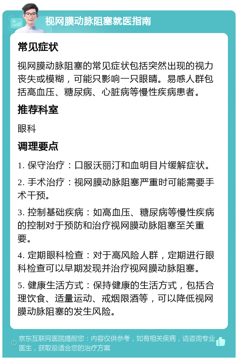 视网膜动脉阻塞就医指南 常见症状 视网膜动脉阻塞的常见症状包括突然出现的视力丧失或模糊，可能只影响一只眼睛。易感人群包括高血压、糖尿病、心脏病等慢性疾病患者。 推荐科室 眼科 调理要点 1. 保守治疗：口服沃丽汀和血明目片缓解症状。 2. 手术治疗：视网膜动脉阻塞严重时可能需要手术干预。 3. 控制基础疾病：如高血压、糖尿病等慢性疾病的控制对于预防和治疗视网膜动脉阻塞至关重要。 4. 定期眼科检查：对于高风险人群，定期进行眼科检查可以早期发现并治疗视网膜动脉阻塞。 5. 健康生活方式：保持健康的生活方式，包括合理饮食、适量运动、戒烟限酒等，可以降低视网膜动脉阻塞的发生风险。