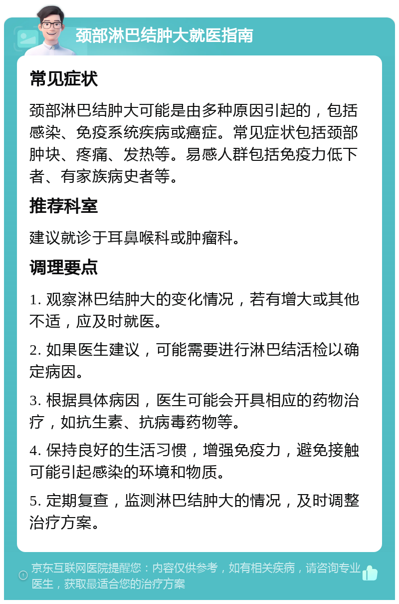 颈部淋巴结肿大就医指南 常见症状 颈部淋巴结肿大可能是由多种原因引起的，包括感染、免疫系统疾病或癌症。常见症状包括颈部肿块、疼痛、发热等。易感人群包括免疫力低下者、有家族病史者等。 推荐科室 建议就诊于耳鼻喉科或肿瘤科。 调理要点 1. 观察淋巴结肿大的变化情况，若有增大或其他不适，应及时就医。 2. 如果医生建议，可能需要进行淋巴结活检以确定病因。 3. 根据具体病因，医生可能会开具相应的药物治疗，如抗生素、抗病毒药物等。 4. 保持良好的生活习惯，增强免疫力，避免接触可能引起感染的环境和物质。 5. 定期复查，监测淋巴结肿大的情况，及时调整治疗方案。