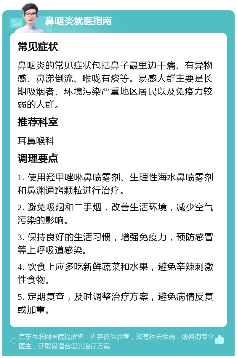 鼻咽炎就医指南 常见症状 鼻咽炎的常见症状包括鼻子最里边干痛、有异物感、鼻涕倒流、喉咙有痰等。易感人群主要是长期吸烟者、环境污染严重地区居民以及免疫力较弱的人群。 推荐科室 耳鼻喉科 调理要点 1. 使用羟甲唑啉鼻喷雾剂、生理性海水鼻喷雾剂和鼻渊通窍颗粒进行治疗。 2. 避免吸烟和二手烟，改善生活环境，减少空气污染的影响。 3. 保持良好的生活习惯，增强免疫力，预防感冒等上呼吸道感染。 4. 饮食上应多吃新鲜蔬菜和水果，避免辛辣刺激性食物。 5. 定期复查，及时调整治疗方案，避免病情反复或加重。