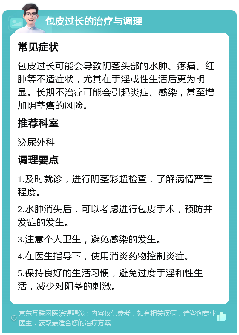 包皮过长的治疗与调理 常见症状 包皮过长可能会导致阴茎头部的水肿、疼痛、红肿等不适症状，尤其在手淫或性生活后更为明显。长期不治疗可能会引起炎症、感染，甚至增加阴茎癌的风险。 推荐科室 泌尿外科 调理要点 1.及时就诊，进行阴茎彩超检查，了解病情严重程度。 2.水肿消失后，可以考虑进行包皮手术，预防并发症的发生。 3.注意个人卫生，避免感染的发生。 4.在医生指导下，使用消炎药物控制炎症。 5.保持良好的生活习惯，避免过度手淫和性生活，减少对阴茎的刺激。