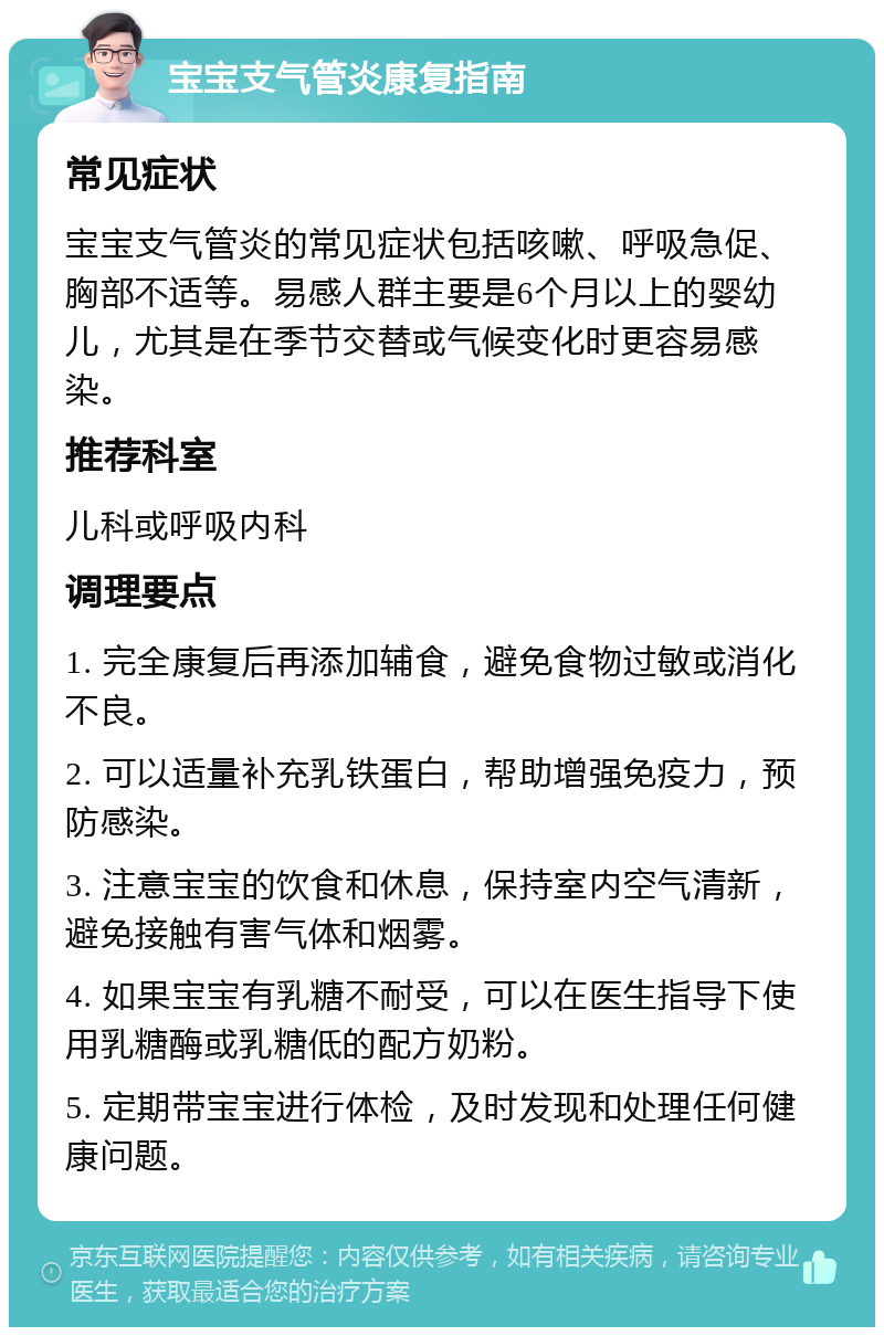 宝宝支气管炎康复指南 常见症状 宝宝支气管炎的常见症状包括咳嗽、呼吸急促、胸部不适等。易感人群主要是6个月以上的婴幼儿，尤其是在季节交替或气候变化时更容易感染。 推荐科室 儿科或呼吸内科 调理要点 1. 完全康复后再添加辅食，避免食物过敏或消化不良。 2. 可以适量补充乳铁蛋白，帮助增强免疫力，预防感染。 3. 注意宝宝的饮食和休息，保持室内空气清新，避免接触有害气体和烟雾。 4. 如果宝宝有乳糖不耐受，可以在医生指导下使用乳糖酶或乳糖低的配方奶粉。 5. 定期带宝宝进行体检，及时发现和处理任何健康问题。