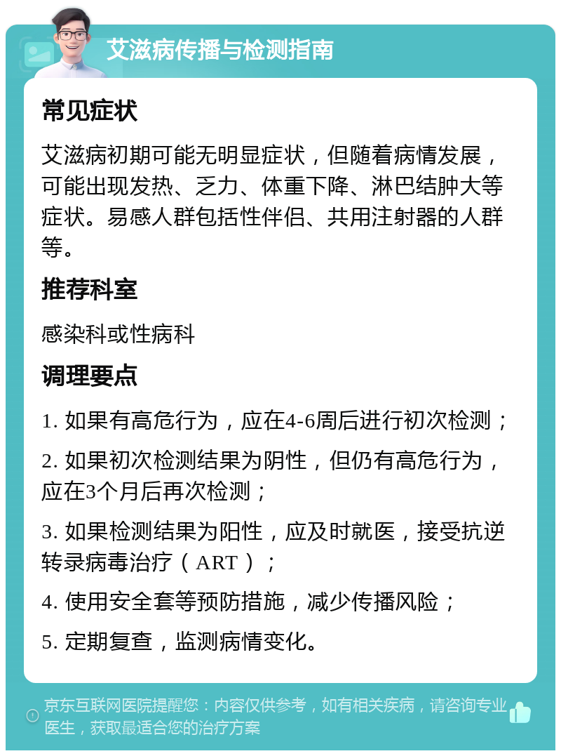 艾滋病传播与检测指南 常见症状 艾滋病初期可能无明显症状，但随着病情发展，可能出现发热、乏力、体重下降、淋巴结肿大等症状。易感人群包括性伴侣、共用注射器的人群等。 推荐科室 感染科或性病科 调理要点 1. 如果有高危行为，应在4-6周后进行初次检测； 2. 如果初次检测结果为阴性，但仍有高危行为，应在3个月后再次检测； 3. 如果检测结果为阳性，应及时就医，接受抗逆转录病毒治疗（ART）； 4. 使用安全套等预防措施，减少传播风险； 5. 定期复查，监测病情变化。