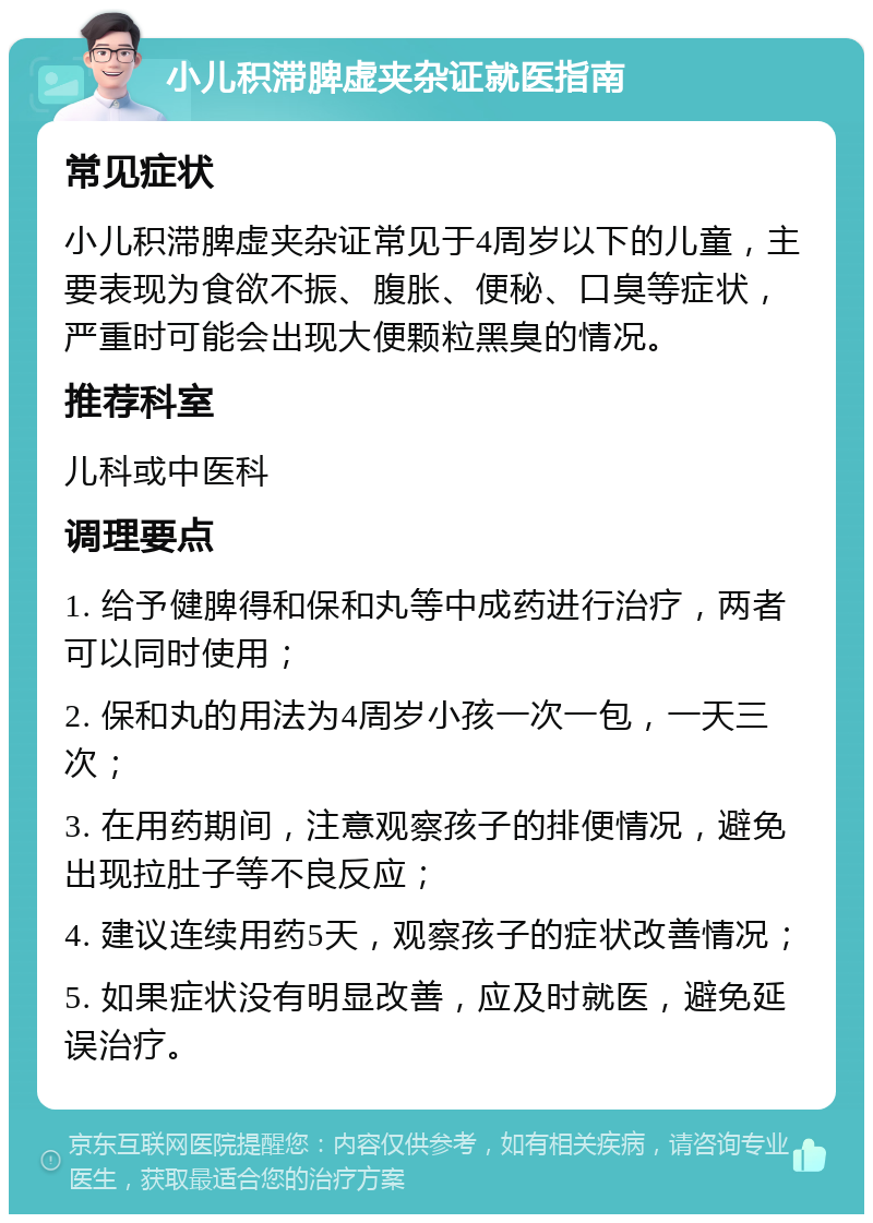 小儿积滞脾虚夹杂证就医指南 常见症状 小儿积滞脾虚夹杂证常见于4周岁以下的儿童，主要表现为食欲不振、腹胀、便秘、口臭等症状，严重时可能会出现大便颗粒黑臭的情况。 推荐科室 儿科或中医科 调理要点 1. 给予健脾得和保和丸等中成药进行治疗，两者可以同时使用； 2. 保和丸的用法为4周岁小孩一次一包，一天三次； 3. 在用药期间，注意观察孩子的排便情况，避免出现拉肚子等不良反应； 4. 建议连续用药5天，观察孩子的症状改善情况； 5. 如果症状没有明显改善，应及时就医，避免延误治疗。