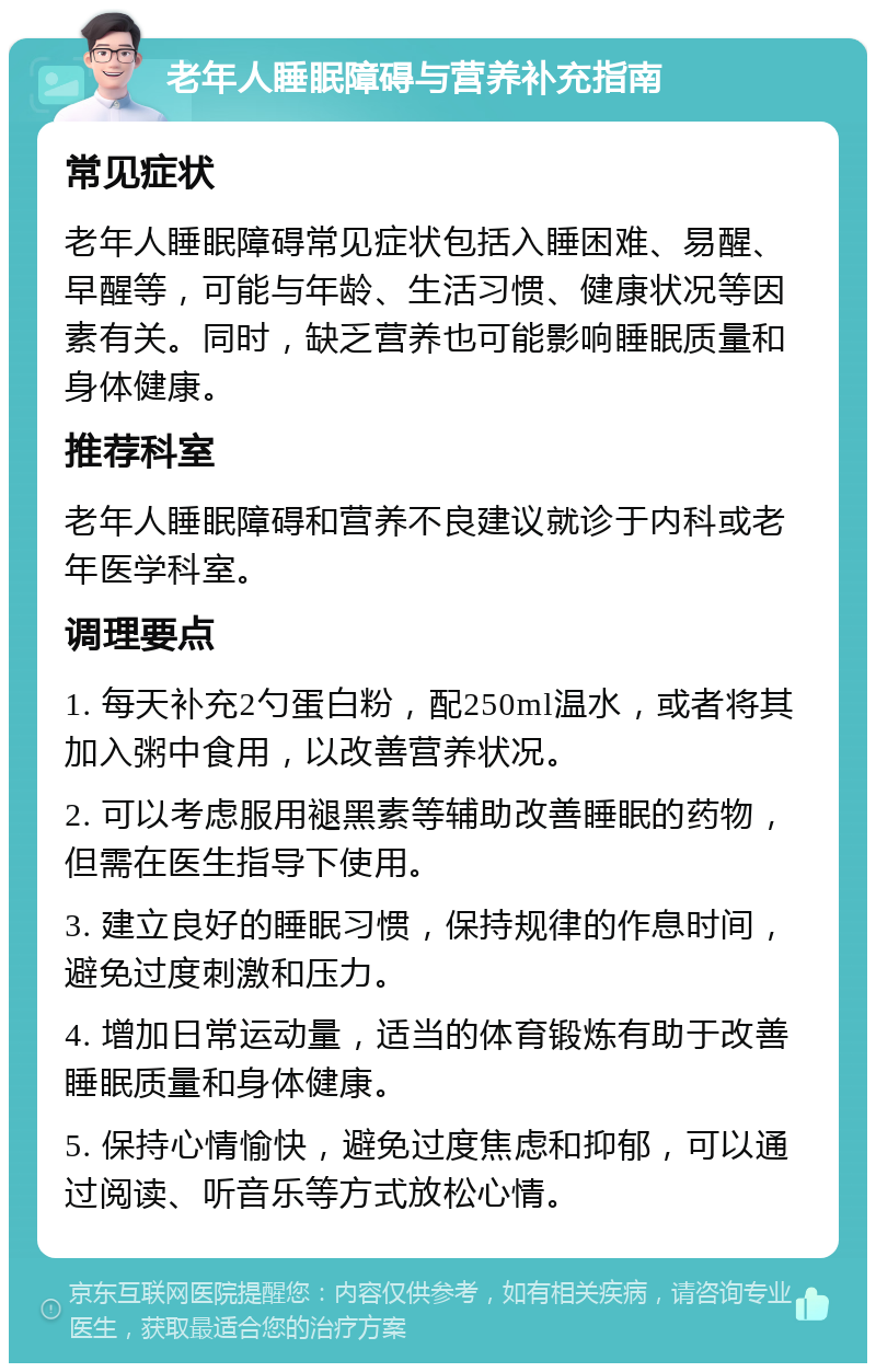 老年人睡眠障碍与营养补充指南 常见症状 老年人睡眠障碍常见症状包括入睡困难、易醒、早醒等，可能与年龄、生活习惯、健康状况等因素有关。同时，缺乏营养也可能影响睡眠质量和身体健康。 推荐科室 老年人睡眠障碍和营养不良建议就诊于内科或老年医学科室。 调理要点 1. 每天补充2勺蛋白粉，配250ml温水，或者将其加入粥中食用，以改善营养状况。 2. 可以考虑服用褪黑素等辅助改善睡眠的药物，但需在医生指导下使用。 3. 建立良好的睡眠习惯，保持规律的作息时间，避免过度刺激和压力。 4. 增加日常运动量，适当的体育锻炼有助于改善睡眠质量和身体健康。 5. 保持心情愉快，避免过度焦虑和抑郁，可以通过阅读、听音乐等方式放松心情。