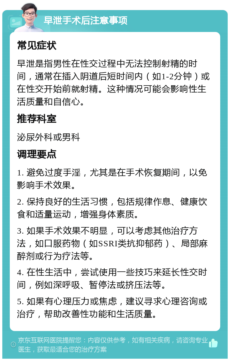 早泄手术后注意事项 常见症状 早泄是指男性在性交过程中无法控制射精的时间，通常在插入阴道后短时间内（如1-2分钟）或在性交开始前就射精。这种情况可能会影响性生活质量和自信心。 推荐科室 泌尿外科或男科 调理要点 1. 避免过度手淫，尤其是在手术恢复期间，以免影响手术效果。 2. 保持良好的生活习惯，包括规律作息、健康饮食和适量运动，增强身体素质。 3. 如果手术效果不明显，可以考虑其他治疗方法，如口服药物（如SSRI类抗抑郁药）、局部麻醉剂或行为疗法等。 4. 在性生活中，尝试使用一些技巧来延长性交时间，例如深呼吸、暂停法或挤压法等。 5. 如果有心理压力或焦虑，建议寻求心理咨询或治疗，帮助改善性功能和生活质量。