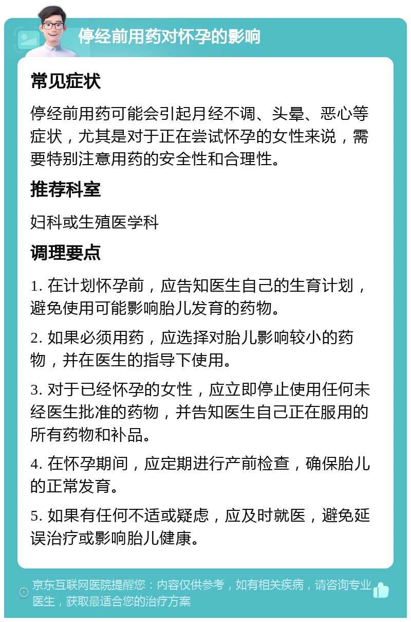 停经前用药对怀孕的影响 常见症状 停经前用药可能会引起月经不调、头晕、恶心等症状，尤其是对于正在尝试怀孕的女性来说，需要特别注意用药的安全性和合理性。 推荐科室 妇科或生殖医学科 调理要点 1. 在计划怀孕前，应告知医生自己的生育计划，避免使用可能影响胎儿发育的药物。 2. 如果必须用药，应选择对胎儿影响较小的药物，并在医生的指导下使用。 3. 对于已经怀孕的女性，应立即停止使用任何未经医生批准的药物，并告知医生自己正在服用的所有药物和补品。 4. 在怀孕期间，应定期进行产前检查，确保胎儿的正常发育。 5. 如果有任何不适或疑虑，应及时就医，避免延误治疗或影响胎儿健康。