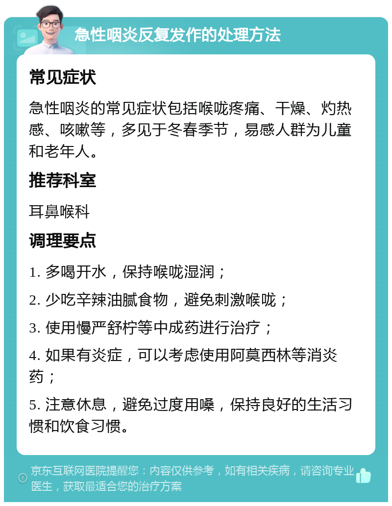 急性咽炎反复发作的处理方法 常见症状 急性咽炎的常见症状包括喉咙疼痛、干燥、灼热感、咳嗽等，多见于冬春季节，易感人群为儿童和老年人。 推荐科室 耳鼻喉科 调理要点 1. 多喝开水，保持喉咙湿润； 2. 少吃辛辣油腻食物，避免刺激喉咙； 3. 使用慢严舒柠等中成药进行治疗； 4. 如果有炎症，可以考虑使用阿莫西林等消炎药； 5. 注意休息，避免过度用嗓，保持良好的生活习惯和饮食习惯。