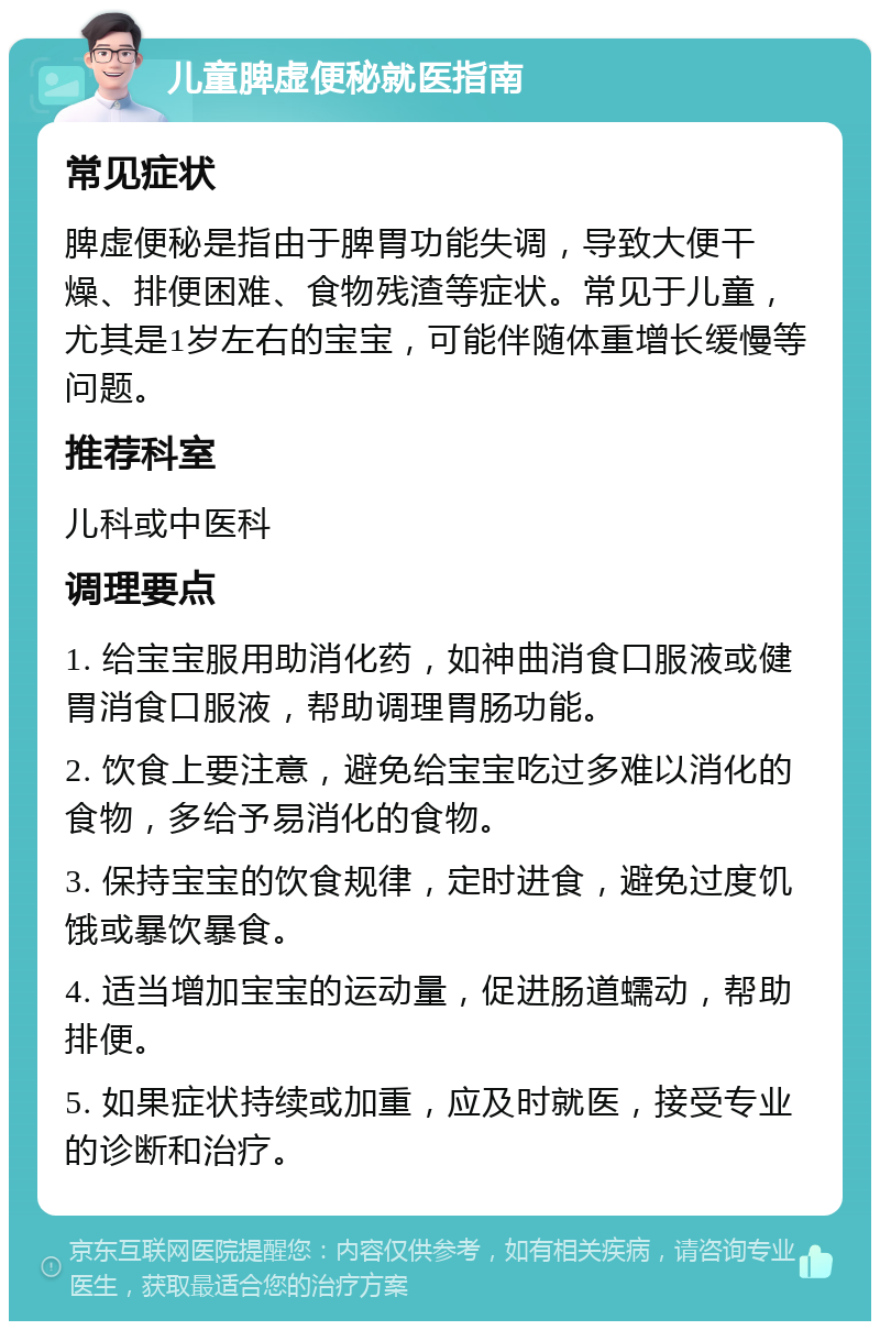 儿童脾虚便秘就医指南 常见症状 脾虚便秘是指由于脾胃功能失调，导致大便干燥、排便困难、食物残渣等症状。常见于儿童，尤其是1岁左右的宝宝，可能伴随体重增长缓慢等问题。 推荐科室 儿科或中医科 调理要点 1. 给宝宝服用助消化药，如神曲消食口服液或健胃消食口服液，帮助调理胃肠功能。 2. 饮食上要注意，避免给宝宝吃过多难以消化的食物，多给予易消化的食物。 3. 保持宝宝的饮食规律，定时进食，避免过度饥饿或暴饮暴食。 4. 适当增加宝宝的运动量，促进肠道蠕动，帮助排便。 5. 如果症状持续或加重，应及时就医，接受专业的诊断和治疗。