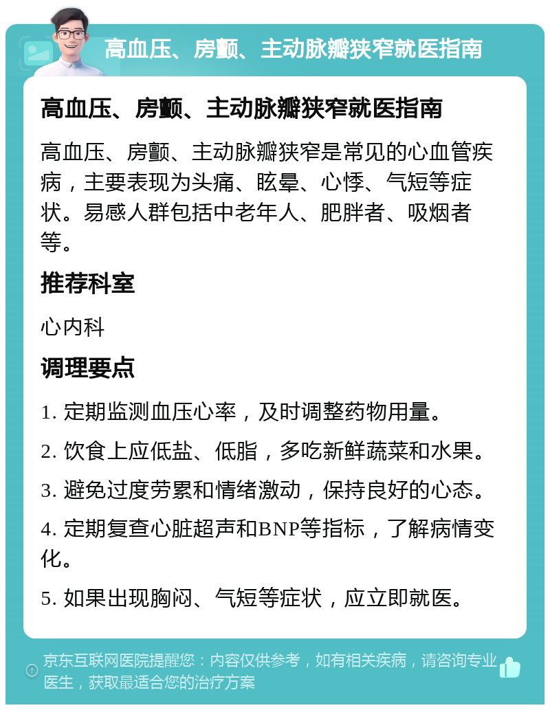 高血压、房颤、主动脉瓣狭窄就医指南 高血压、房颤、主动脉瓣狭窄就医指南 高血压、房颤、主动脉瓣狭窄是常见的心血管疾病，主要表现为头痛、眩晕、心悸、气短等症状。易感人群包括中老年人、肥胖者、吸烟者等。 推荐科室 心内科 调理要点 1. 定期监测血压心率，及时调整药物用量。 2. 饮食上应低盐、低脂，多吃新鲜蔬菜和水果。 3. 避免过度劳累和情绪激动，保持良好的心态。 4. 定期复查心脏超声和BNP等指标，了解病情变化。 5. 如果出现胸闷、气短等症状，应立即就医。