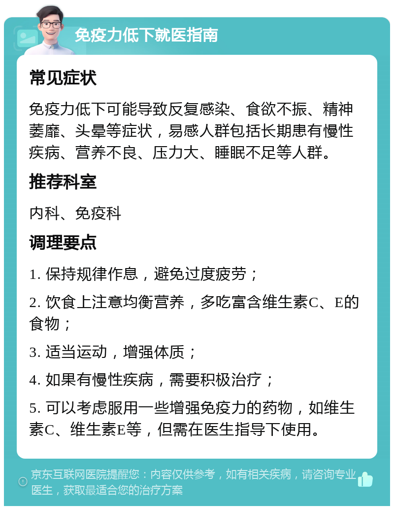 免疫力低下就医指南 常见症状 免疫力低下可能导致反复感染、食欲不振、精神萎靡、头晕等症状，易感人群包括长期患有慢性疾病、营养不良、压力大、睡眠不足等人群。 推荐科室 内科、免疫科 调理要点 1. 保持规律作息，避免过度疲劳； 2. 饮食上注意均衡营养，多吃富含维生素C、E的食物； 3. 适当运动，增强体质； 4. 如果有慢性疾病，需要积极治疗； 5. 可以考虑服用一些增强免疫力的药物，如维生素C、维生素E等，但需在医生指导下使用。