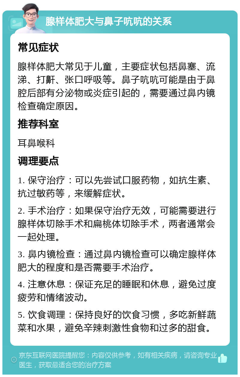 腺样体肥大与鼻子吭吭的关系 常见症状 腺样体肥大常见于儿童，主要症状包括鼻塞、流涕、打鼾、张口呼吸等。鼻子吭吭可能是由于鼻腔后部有分泌物或炎症引起的，需要通过鼻内镜检查确定原因。 推荐科室 耳鼻喉科 调理要点 1. 保守治疗：可以先尝试口服药物，如抗生素、抗过敏药等，来缓解症状。 2. 手术治疗：如果保守治疗无效，可能需要进行腺样体切除手术和扁桃体切除手术，两者通常会一起处理。 3. 鼻内镜检查：通过鼻内镜检查可以确定腺样体肥大的程度和是否需要手术治疗。 4. 注意休息：保证充足的睡眠和休息，避免过度疲劳和情绪波动。 5. 饮食调理：保持良好的饮食习惯，多吃新鲜蔬菜和水果，避免辛辣刺激性食物和过多的甜食。