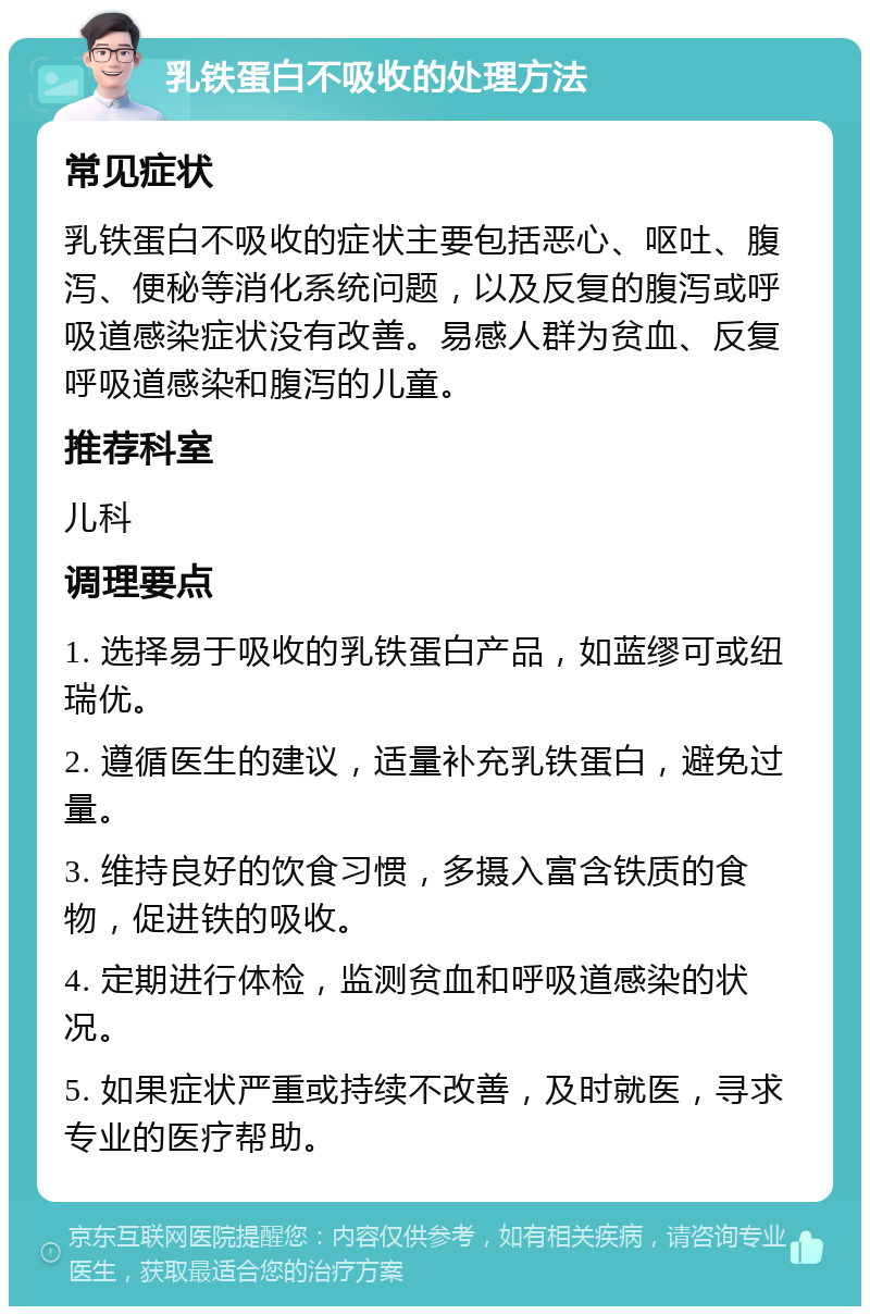 乳铁蛋白不吸收的处理方法 常见症状 乳铁蛋白不吸收的症状主要包括恶心、呕吐、腹泻、便秘等消化系统问题，以及反复的腹泻或呼吸道感染症状没有改善。易感人群为贫血、反复呼吸道感染和腹泻的儿童。 推荐科室 儿科 调理要点 1. 选择易于吸收的乳铁蛋白产品，如蓝缪可或纽瑞优。 2. 遵循医生的建议，适量补充乳铁蛋白，避免过量。 3. 维持良好的饮食习惯，多摄入富含铁质的食物，促进铁的吸收。 4. 定期进行体检，监测贫血和呼吸道感染的状况。 5. 如果症状严重或持续不改善，及时就医，寻求专业的医疗帮助。