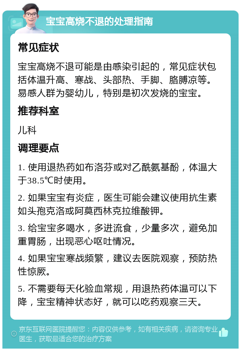 宝宝高烧不退的处理指南 常见症状 宝宝高烧不退可能是由感染引起的，常见症状包括体温升高、寒战、头部热、手脚、胳膊凉等。易感人群为婴幼儿，特别是初次发烧的宝宝。 推荐科室 儿科 调理要点 1. 使用退热药如布洛芬或对乙酰氨基酚，体温大于38.5℃时使用。 2. 如果宝宝有炎症，医生可能会建议使用抗生素如头孢克洛或阿莫西林克拉维酸钾。 3. 给宝宝多喝水，多进流食，少量多次，避免加重胃肠，出现恶心呕吐情况。 4. 如果宝宝寒战频繁，建议去医院观察，预防热性惊厥。 5. 不需要每天化验血常规，用退热药体温可以下降，宝宝精神状态好，就可以吃药观察三天。