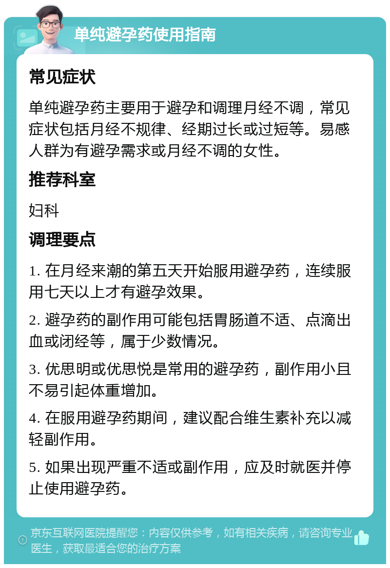 单纯避孕药使用指南 常见症状 单纯避孕药主要用于避孕和调理月经不调，常见症状包括月经不规律、经期过长或过短等。易感人群为有避孕需求或月经不调的女性。 推荐科室 妇科 调理要点 1. 在月经来潮的第五天开始服用避孕药，连续服用七天以上才有避孕效果。 2. 避孕药的副作用可能包括胃肠道不适、点滴出血或闭经等，属于少数情况。 3. 优思明或优思悦是常用的避孕药，副作用小且不易引起体重增加。 4. 在服用避孕药期间，建议配合维生素补充以减轻副作用。 5. 如果出现严重不适或副作用，应及时就医并停止使用避孕药。