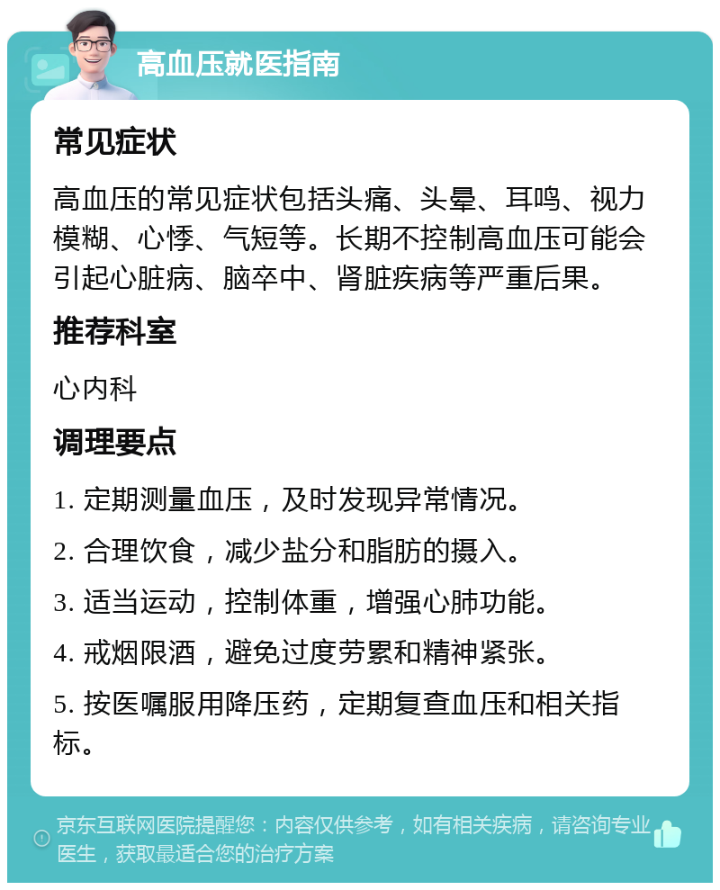 高血压就医指南 常见症状 高血压的常见症状包括头痛、头晕、耳鸣、视力模糊、心悸、气短等。长期不控制高血压可能会引起心脏病、脑卒中、肾脏疾病等严重后果。 推荐科室 心内科 调理要点 1. 定期测量血压，及时发现异常情况。 2. 合理饮食，减少盐分和脂肪的摄入。 3. 适当运动，控制体重，增强心肺功能。 4. 戒烟限酒，避免过度劳累和精神紧张。 5. 按医嘱服用降压药，定期复查血压和相关指标。