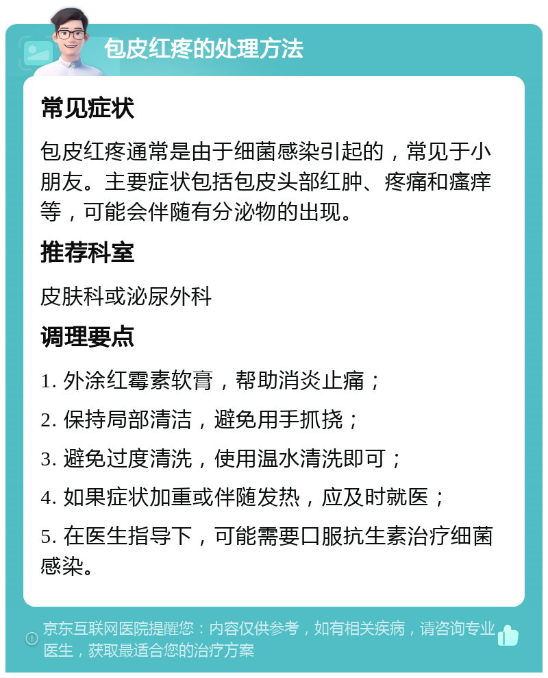 包皮红疼的处理方法 常见症状 包皮红疼通常是由于细菌感染引起的，常见于小朋友。主要症状包括包皮头部红肿、疼痛和瘙痒等，可能会伴随有分泌物的出现。 推荐科室 皮肤科或泌尿外科 调理要点 1. 外涂红霉素软膏，帮助消炎止痛； 2. 保持局部清洁，避免用手抓挠； 3. 避免过度清洗，使用温水清洗即可； 4. 如果症状加重或伴随发热，应及时就医； 5. 在医生指导下，可能需要口服抗生素治疗细菌感染。