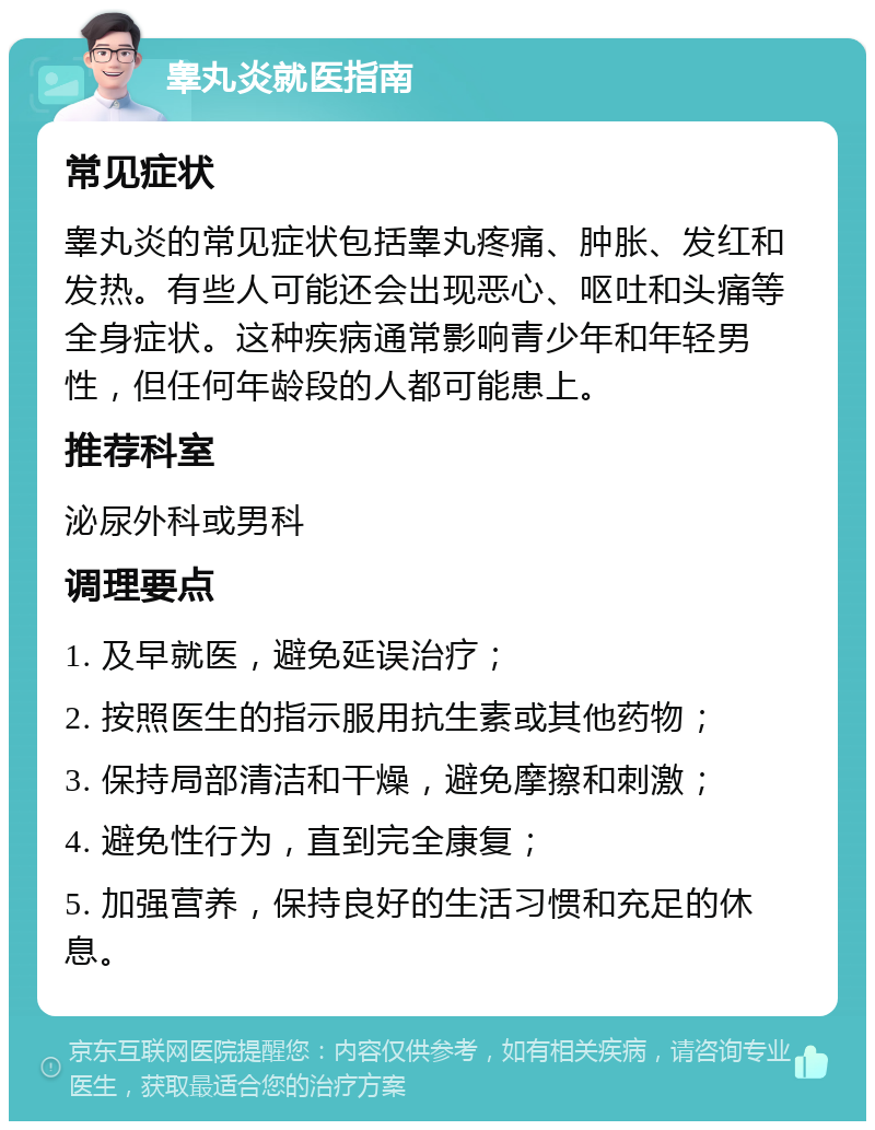 睾丸炎就医指南 常见症状 睾丸炎的常见症状包括睾丸疼痛、肿胀、发红和发热。有些人可能还会出现恶心、呕吐和头痛等全身症状。这种疾病通常影响青少年和年轻男性，但任何年龄段的人都可能患上。 推荐科室 泌尿外科或男科 调理要点 1. 及早就医，避免延误治疗； 2. 按照医生的指示服用抗生素或其他药物； 3. 保持局部清洁和干燥，避免摩擦和刺激； 4. 避免性行为，直到完全康复； 5. 加强营养，保持良好的生活习惯和充足的休息。