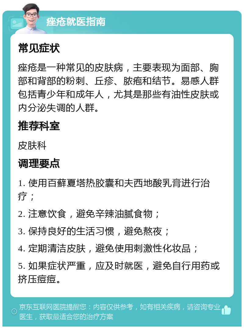 痤疮就医指南 常见症状 痤疮是一种常见的皮肤病，主要表现为面部、胸部和背部的粉刺、丘疹、脓疱和结节。易感人群包括青少年和成年人，尤其是那些有油性皮肤或内分泌失调的人群。 推荐科室 皮肤科 调理要点 1. 使用百藓夏塔热胶囊和夫西地酸乳膏进行治疗； 2. 注意饮食，避免辛辣油腻食物； 3. 保持良好的生活习惯，避免熬夜； 4. 定期清洁皮肤，避免使用刺激性化妆品； 5. 如果症状严重，应及时就医，避免自行用药或挤压痘痘。