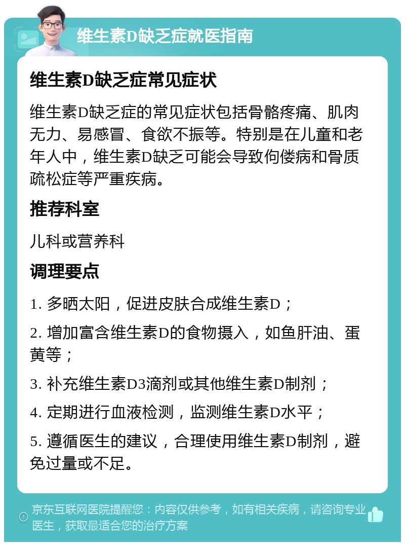 维生素D缺乏症就医指南 维生素D缺乏症常见症状 维生素D缺乏症的常见症状包括骨骼疼痛、肌肉无力、易感冒、食欲不振等。特别是在儿童和老年人中，维生素D缺乏可能会导致佝偻病和骨质疏松症等严重疾病。 推荐科室 儿科或营养科 调理要点 1. 多晒太阳，促进皮肤合成维生素D； 2. 增加富含维生素D的食物摄入，如鱼肝油、蛋黄等； 3. 补充维生素D3滴剂或其他维生素D制剂； 4. 定期进行血液检测，监测维生素D水平； 5. 遵循医生的建议，合理使用维生素D制剂，避免过量或不足。