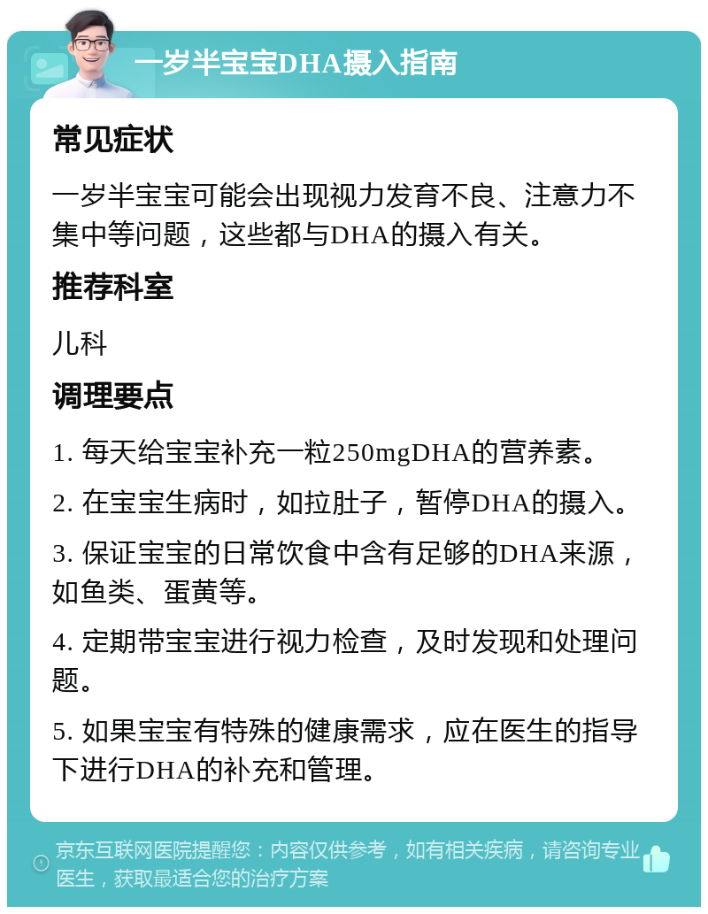 一岁半宝宝DHA摄入指南 常见症状 一岁半宝宝可能会出现视力发育不良、注意力不集中等问题，这些都与DHA的摄入有关。 推荐科室 儿科 调理要点 1. 每天给宝宝补充一粒250mgDHA的营养素。 2. 在宝宝生病时，如拉肚子，暂停DHA的摄入。 3. 保证宝宝的日常饮食中含有足够的DHA来源，如鱼类、蛋黄等。 4. 定期带宝宝进行视力检查，及时发现和处理问题。 5. 如果宝宝有特殊的健康需求，应在医生的指导下进行DHA的补充和管理。